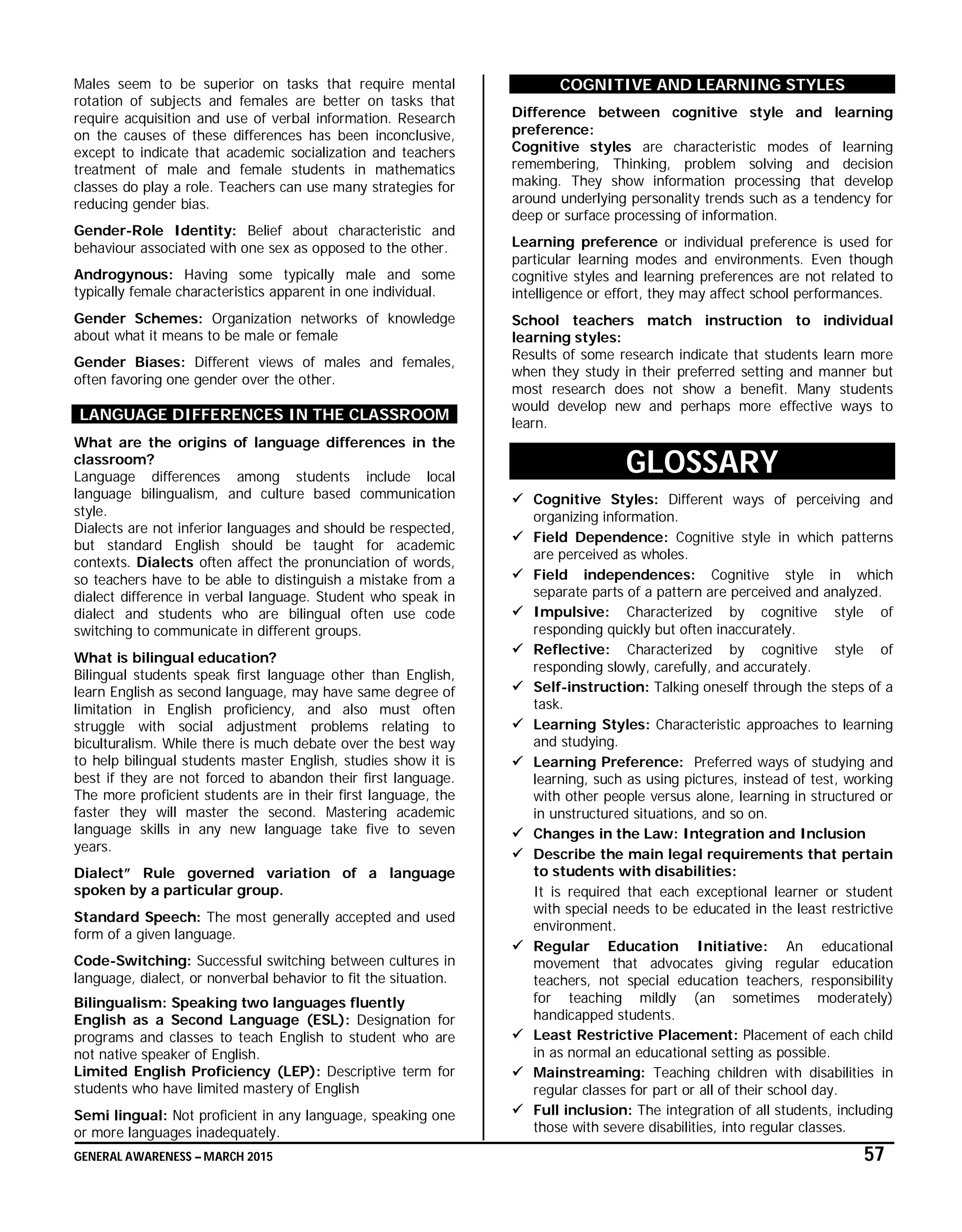 GENERAL AWARENESS – MARCH 2015 57
Males seem to be superior on tasks that require mental
rotation of subjects and females are better on tasks that
require acquisition and use of verbal information. Research
on the causes of these differences has been inconclusive,
except to indicate that academic socialization and teachers
treatment of male and female students in mathematics
classes do play a role. Teachers can use many strategies for
reducing gender bias.
Gender-Role Identity: Belief about characteristic and
behaviour associated with one sex as opposed to the other.
Androgynous: Having some typically male and some
typically female characteristics apparent in one individual.
Gender Schemes: Organization networks of knowledge
about what it means to be male or female
Gender Biases: Different views of males and females,
often favoring one gender over the other.
LANGUAGE DIFFERENCES IN THE CLASSROOM
What are the origins of language differences in the
classroom?
Language differences among students include local
language bilingualism, and culture based communication
style.
Dialects are not inferior languages and should be respected,
but standard English should be taught for academic
contexts. Dialects often affect the pronunciation of words,
so teachers have to be able to distinguish a mistake from a
dialect difference in verbal language. Student who speak in
dialect and students who are bilingual often use code
switching to communicate in different groups.
What is bilingual education?
Bilingual students speak first language other than English,
learn English as second language, may have same degree of
limitation in English proficiency, and also must often
struggle with social adjustment problems relating to
biculturalism. While there is much debate over the best way
to help bilingual students master English, studies show it is
best if they are not forced to abandon their first language.
The more proficient students are in their first language, the
faster they will master the second. Mastering academic
language skills in any new language take five to seven
years.
Dialect” Rule governed variation of a language
spoken by a particular group.
Standard Speech: The most generally accepted and used
form of a given language.
Code-Switching: Successful switching between cultures in
language, dialect, or nonverbal behavior to fit the situation.
Bilingualism: Speaking two languages fluently
English as a Second Language (ESL): Designation for
programs and classes to teach English to student who are
not native speaker of English.
Limited English Proficiency (LEP): Descriptive term for
students who have limited mastery of English
Semi lingual: Not proficient in any language, speaking one
or more languages inadequately.
COGNITIVE AND LEARNING STYLES
Difference between cognitive style and learning
preference:
Cognitive styles are characteristic modes of learning
remembering, Thinking, problem solving and decision
making. They show information processing that develop
around underlying personality trends such as a tendency for
deep or surface processing of information.
Learning preference or individual preference is used for
particular learning modes and environments. Even though
cognitive styles and learning preferences are not related to
intelligence or effort, they may affect school performances.
School teachers match instruction to individual
learning styles:
Results of some research indicate that students learn more
when they study in their preferred setting and manner but
most research does not show a benefit. Many students
would develop new and perhaps more effective ways to
learn.
GLOSSARY
 Cognitive Styles: Different ways of perceiving and
organizing information.
 Field Dependence: Cognitive style in which patterns
are perceived as wholes.
 Field independences: Cognitive style in which
separate parts of a pattern are perceived and analyzed.
 Impulsive: Characterized by cognitive style of
responding quickly but often inaccurately.
 Reflective: Characterized by cognitive style of
responding slowly, carefully, and accurately.
 Self-instruction: Talking oneself through the steps of a
task.
 Learning Styles: Characteristic approaches to learning
and studying.
 Learning Preference: Preferred ways of studying and
learning, such as using pictures, instead of test, working
with other people versus alone, learning in structured or
in unstructured situations, and so on.
 Changes in the Law: Integration and Inclusion
 Describe the main legal requirements that pertain
to students with disabilities:
It is required that each exceptional learner or student
with special needs to be educated in the least restrictive
environment.
 Regular Education Initiative: An educational
movement that advocates giving regular education
teachers, not special education teachers, responsibility
for teaching mildly (an sometimes moderately)
handicapped students.
 Least Restrictive Placement: Placement of each child
in as normal an educational setting as possible.
 Mainstreaming: Teaching children with disabilities in
regular classes for part or all of their school day.
 Full inclusion: The integration of all students, including
those with severe disabilities, into regular classes.
 