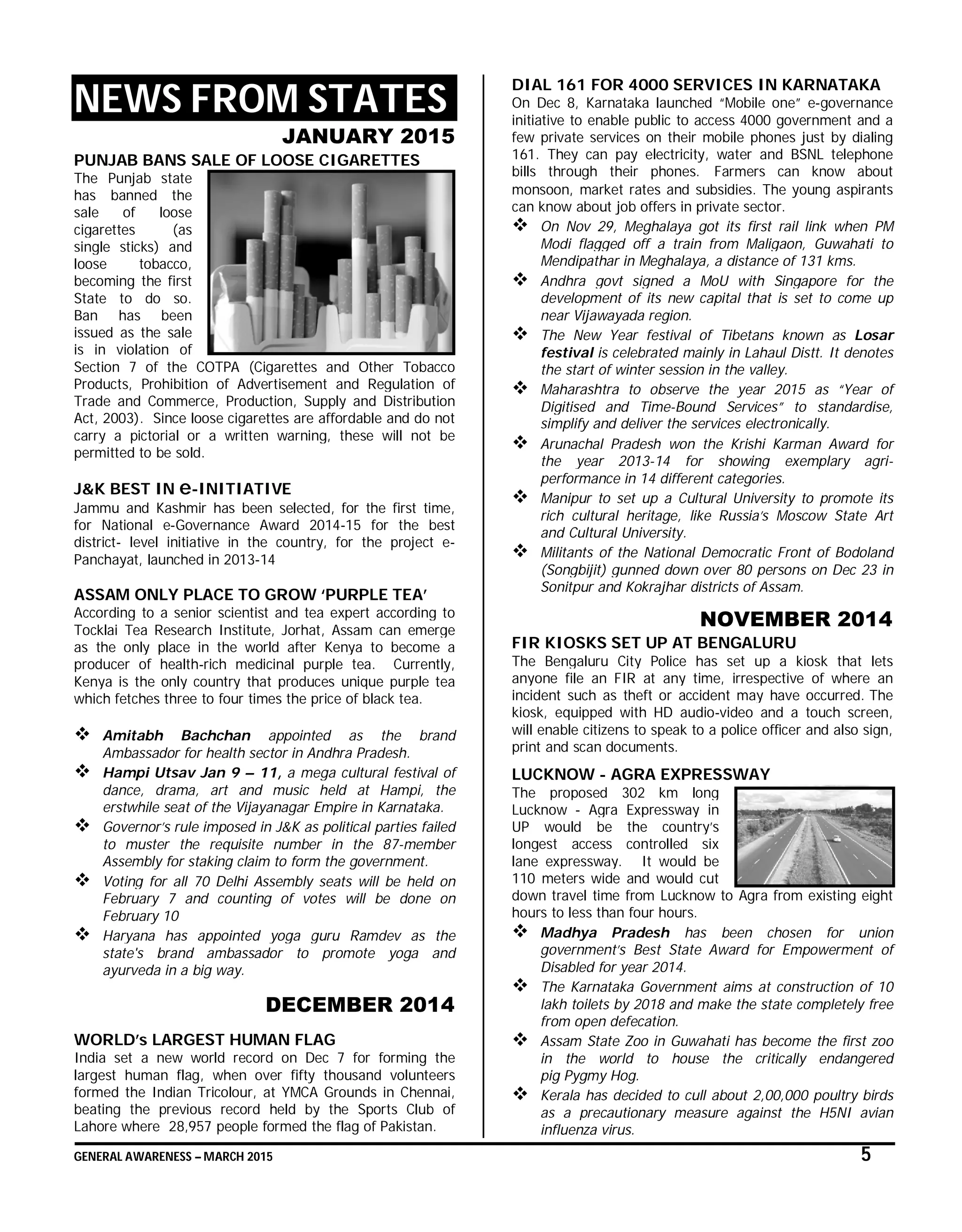 GENERAL AWARENESS – MARCH 2015 5
NEWS FROM STATES
JANUARY 2015
PUNJAB BANS SALE OF LOOSE CIGARETTES
The Punjab state
has banned the
sale of loose
cigarettes (as
single sticks) and
loose tobacco,
becoming the first
State to do so.
Ban has been
issued as the sale
is in violation of
Section 7 of the COTPA (Cigarettes and Other Tobacco
Products, Prohibition of Advertisement and Regulation of
Trade and Commerce, Production, Supply and Distribution
Act, 2003). Since loose cigarettes are affordable and do not
carry a pictorial or a written warning, these will not be
permitted to be sold.
J&K BEST IN e-INITIATIVE
Jammu and Kashmir has been selected, for the first time,
for National e-Governance Award 2014-15 for the best
district- level initiative in the country, for the project e-
Panchayat, launched in 2013-14
ASSAM ONLY PLACE TO GROW ‘PURPLE TEA’
According to a senior scientist and tea expert according to
Tocklai Tea Research Institute, Jorhat, Assam can emerge
as the only place in the world after Kenya to become a
producer of health-rich medicinal purple tea. Currently,
Kenya is the only country that produces unique purple tea
which fetches three to four times the price of black tea.
 Amitabh Bachchan appointed as the brand
Ambassador for health sector in Andhra Pradesh.
 Hampi Utsav Jan 9 – 11, a mega cultural festival of
dance, drama, art and music held at Hampi, the
erstwhile seat of the Vijayanagar Empire in Karnataka.
 Governor’s rule imposed in J&K as political parties failed
to muster the requisite number in the 87-member
Assembly for staking claim to form the government.
 Voting for all 70 Delhi Assembly seats will be held on
February 7 and counting of votes will be done on
February 10
 Haryana has appointed yoga guru Ramdev as the
state's brand ambassador to promote yoga and
ayurveda in a big way.
DECEMBER 2014
WORLD’s LARGEST HUMAN FLAG
India set a new world record on Dec 7 for forming the
largest human flag, when over fifty thousand volunteers
formed the Indian Tricolour, at YMCA Grounds in Chennai,
beating the previous record held by the Sports Club of
Lahore where 28,957 people formed the flag of Pakistan.
DIAL 161 FOR 4000 SERVICES IN KARNATAKA
On Dec 8, Karnataka launched “Mobile one” e-governance
initiative to enable public to access 4000 government and a
few private services on their mobile phones just by dialing
161. They can pay electricity, water and BSNL telephone
bills through their phones. Farmers can know about
monsoon, market rates and subsidies. The young aspirants
can know about job offers in private sector.
 On Nov 29, Meghalaya got its first rail link when PM
Modi flagged off a train from Maligaon, Guwahati to
Mendipathar in Meghalaya, a distance of 131 kms.
 Andhra govt signed a MoU with Singapore for the
development of its new capital that is set to come up
near Vijawayada region.
 The New Year festival of Tibetans known as Losar
festival is celebrated mainly in Lahaul Distt. It denotes
the start of winter session in the valley.
 Maharashtra to observe the year 2015 as “Year of
Digitised and Time-Bound Services” to standardise,
simplify and deliver the services electronically.
 Arunachal Pradesh won the Krishi Karman Award for
the year 2013-14 for showing exemplary agri-
performance in 14 different categories.
 Manipur to set up a Cultural University to promote its
rich cultural heritage, like Russia’s Moscow State Art
and Cultural University.
 Militants of the National Democratic Front of Bodoland
(Songbijit) gunned down over 80 persons on Dec 23 in
Sonitpur and Kokrajhar districts of Assam.
NOVEMBER 2014
FIR KIOSKS SET UP AT BENGALURU
The Bengaluru City Police has set up a kiosk that lets
anyone file an FIR at any time, irrespective of where an
incident such as theft or accident may have occurred. The
kiosk, equipped with HD audio-video and a touch screen,
will enable citizens to speak to a police officer and also sign,
print and scan documents.
LUCKNOW - AGRA EXPRESSWAY
The proposed 302 km long
Lucknow - Agra Expressway in
UP would be the country’s
longest access controlled six
lane expressway. It would be
110 meters wide and would cut
down travel time from Lucknow to Agra from existing eight
hours to less than four hours.
 Madhya Pradesh has been chosen for union
government’s Best State Award for Empowerment of
Disabled for year 2014.
 The Karnataka Government aims at construction of 10
lakh toilets by 2018 and make the state completely free
from open defecation.
 Assam State Zoo in Guwahati has become the first zoo
in the world to house the critically endangered
pig Pygmy Hog.
 Kerala has decided to cull about 2,00,000 poultry birds
as a precautionary measure against the H5NI avian
influenza virus.
 