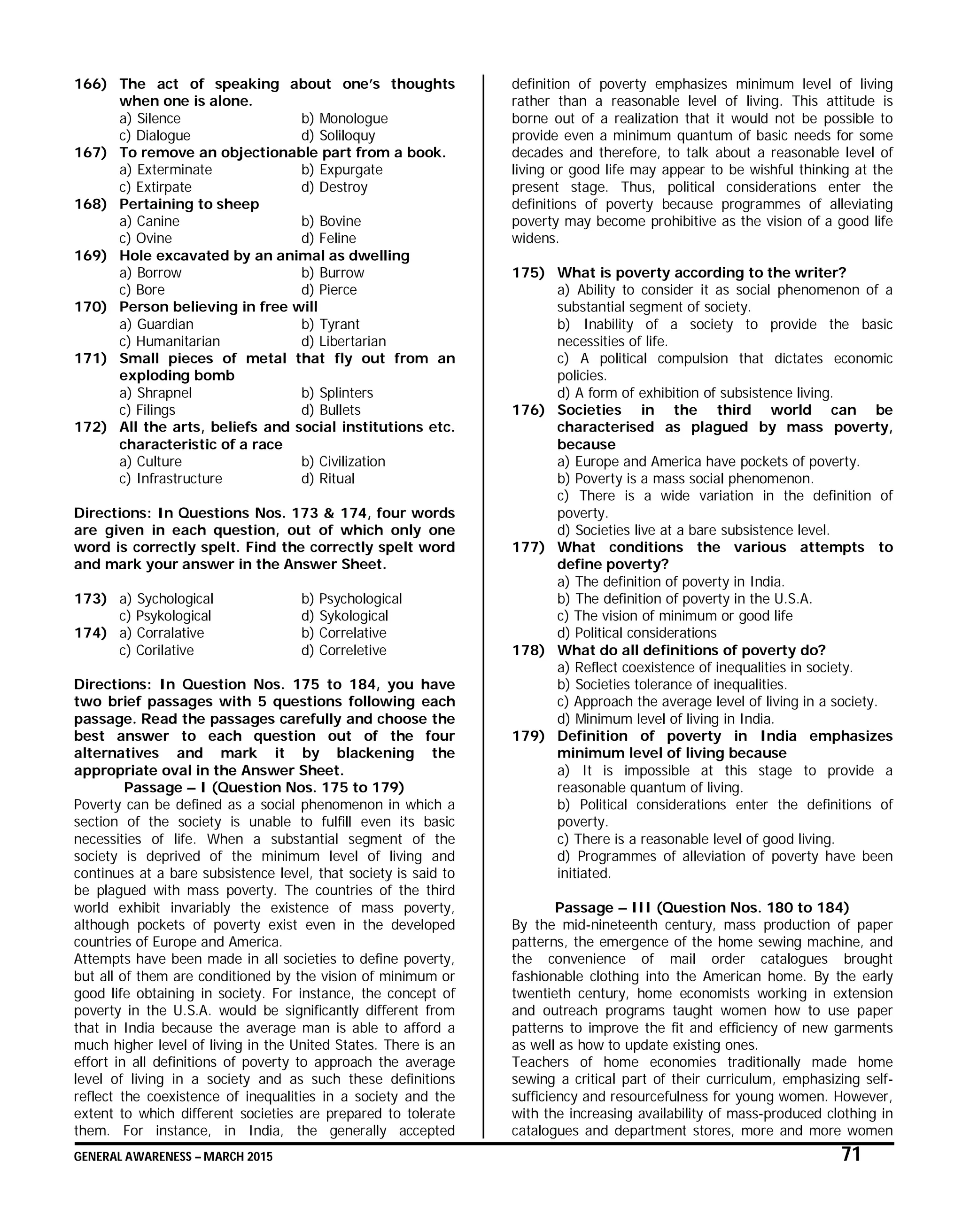GENERAL AWARENESS – MARCH 2015 71
166) The act of speaking about one’s thoughts
when one is alone.
a) Silence b) Monologue
c) Dialogue d) Soliloquy
167) To remove an objectionable part from a book.
a) Exterminate b) Expurgate
c) Extirpate d) Destroy
168) Pertaining to sheep
a) Canine b) Bovine
c) Ovine d) Feline
169) Hole excavated by an animal as dwelling
a) Borrow b) Burrow
c) Bore d) Pierce
170) Person believing in free will
a) Guardian b) Tyrant
c) Humanitarian d) Libertarian
171) Small pieces of metal that fly out from an
exploding bomb
a) Shrapnel b) Splinters
c) Filings d) Bullets
172) All the arts, beliefs and social institutions etc.
characteristic of a race
a) Culture b) Civilization
c) Infrastructure d) Ritual
Directions: In Questions Nos. 173 & 174, four words
are given in each question, out of which only one
word is correctly spelt. Find the correctly spelt word
and mark your answer in the Answer Sheet.
173) a) Sychological b) Psychological
c) Psykological d) Sykological
174) a) Corralative b) Correlative
c) Corilative d) Correletive
Directions: In Question Nos. 175 to 184, you have
two brief passages with 5 questions following each
passage. Read the passages carefully and choose the
best answer to each question out of the four
alternatives and mark it by blackening the
appropriate oval in the Answer Sheet.
Passage – I (Question Nos. 175 to 179)
Poverty can be defined as a social phenomenon in which a
section of the society is unable to fulfill even its basic
necessities of life. When a substantial segment of the
society is deprived of the minimum level of living and
continues at a bare subsistence level, that society is said to
be plagued with mass poverty. The countries of the third
world exhibit invariably the existence of mass poverty,
although pockets of poverty exist even in the developed
countries of Europe and America.
Attempts have been made in all societies to define poverty,
but all of them are conditioned by the vision of minimum or
good life obtaining in society. For instance, the concept of
poverty in the U.S.A. would be significantly different from
that in India because the average man is able to afford a
much higher level of living in the United States. There is an
effort in all definitions of poverty to approach the average
level of living in a society and as such these definitions
reflect the coexistence of inequalities in a society and the
extent to which different societies are prepared to tolerate
them. For instance, in India, the generally accepted
definition of poverty emphasizes minimum level of living
rather than a reasonable level of living. This attitude is
borne out of a realization that it would not be possible to
provide even a minimum quantum of basic needs for some
decades and therefore, to talk about a reasonable level of
living or good life may appear to be wishful thinking at the
present stage. Thus, political considerations enter the
definitions of poverty because programmes of alleviating
poverty may become prohibitive as the vision of a good life
widens.
175) What is poverty according to the writer?
a) Ability to consider it as social phenomenon of a
substantial segment of society.
b) Inability of a society to provide the basic
necessities of life.
c) A political compulsion that dictates economic
policies.
d) A form of exhibition of subsistence living.
176) Societies in the third world can be
characterised as plagued by mass poverty,
because
a) Europe and America have pockets of poverty.
b) Poverty is a mass social phenomenon.
c) There is a wide variation in the definition of
poverty.
d) Societies live at a bare subsistence level.
177) What conditions the various attempts to
define poverty?
a) The definition of poverty in India.
b) The definition of poverty in the U.S.A.
c) The vision of minimum or good life
d) Political considerations
178) What do all definitions of poverty do?
a) Reflect coexistence of inequalities in society.
b) Societies tolerance of inequalities.
c) Approach the average level of living in a society.
d) Minimum level of living in India.
179) Definition of poverty in India emphasizes
minimum level of living because
a) It is impossible at this stage to provide a
reasonable quantum of living.
b) Political considerations enter the definitions of
poverty.
c) There is a reasonable level of good living.
d) Programmes of alleviation of poverty have been
initiated.
Passage – III (Question Nos. 180 to 184)
By the mid-nineteenth century, mass production of paper
patterns, the emergence of the home sewing machine, and
the convenience of mail order catalogues brought
fashionable clothing into the American home. By the early
twentieth century, home economists working in extension
and outreach programs taught women how to use paper
patterns to improve the fit and efficiency of new garments
as well as how to update existing ones.
Teachers of home economies traditionally made home
sewing a critical part of their curriculum, emphasizing self-
sufficiency and resourcefulness for young women. However,
with the increasing availability of mass-produced clothing in
catalogues and department stores, more and more women
 