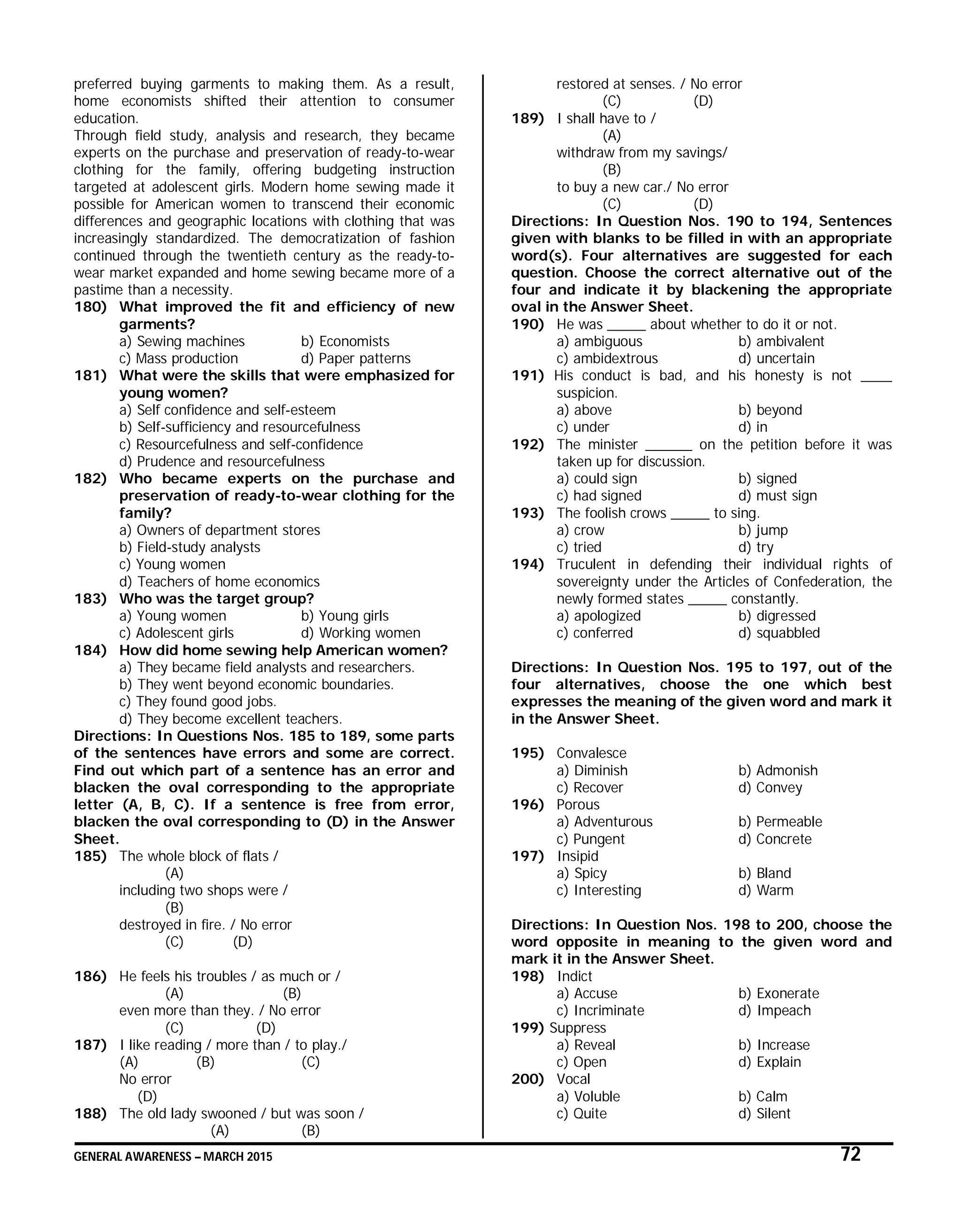 GENERAL AWARENESS – MARCH 2015 72
preferred buying garments to making them. As a result,
home economists shifted their attention to consumer
education.
Through field study, analysis and research, they became
experts on the purchase and preservation of ready-to-wear
clothing for the family, offering budgeting instruction
targeted at adolescent girls. Modern home sewing made it
possible for American women to transcend their economic
differences and geographic locations with clothing that was
increasingly standardized. The democratization of fashion
continued through the twentieth century as the ready-to-
wear market expanded and home sewing became more of a
pastime than a necessity.
180) What improved the fit and efficiency of new
garments?
a) Sewing machines b) Economists
c) Mass production d) Paper patterns
181) What were the skills that were emphasized for
young women?
a) Self confidence and self-esteem
b) Self-sufficiency and resourcefulness
c) Resourcefulness and self-confidence
d) Prudence and resourcefulness
182) Who became experts on the purchase and
preservation of ready-to-wear clothing for the
family?
a) Owners of department stores
b) Field-study analysts
c) Young women
d) Teachers of home economics
183) Who was the target group?
a) Young women b) Young girls
c) Adolescent girls d) Working women
184) How did home sewing help American women?
a) They became field analysts and researchers.
b) They went beyond economic boundaries.
c) They found good jobs.
d) They become excellent teachers.
Directions: In Questions Nos. 185 to 189, some parts
of the sentences have errors and some are correct.
Find out which part of a sentence has an error and
blacken the oval corresponding to the appropriate
letter (A, B, C). If a sentence is free from error,
blacken the oval corresponding to (D) in the Answer
Sheet.
185) The whole block of flats /
(A)
including two shops were /
(B)
destroyed in fire. / No error
(C) (D)
186) He feels his troubles / as much or /
(A) (B)
even more than they. / No error
(C) (D)
187) I like reading / more than / to play./
(A) (B) (C)
No error
(D)
188) The old lady swooned / but was soon /
(A) (B)
restored at senses. / No error
(C) (D)
189) I shall have to /
(A)
withdraw from my savings/
(B)
to buy a new car./ No error
(C) (D)
Directions: In Question Nos. 190 to 194, Sentences
given with blanks to be filled in with an appropriate
word(s). Four alternatives are suggested for each
question. Choose the correct alternative out of the
four and indicate it by blackening the appropriate
oval in the Answer Sheet.
190) He was _____ about whether to do it or not.
a) ambiguous b) ambivalent
c) ambidextrous d) uncertain
191) His conduct is bad, and his honesty is not ____
suspicion.
a) above b) beyond
c) under d) in
192) The minister ______ on the petition before it was
taken up for discussion.
a) could sign b) signed
c) had signed d) must sign
193) The foolish crows _____ to sing.
a) crow b) jump
c) tried d) try
194) Truculent in defending their individual rights of
sovereignty under the Articles of Confederation, the
newly formed states _____ constantly.
a) apologized b) digressed
c) conferred d) squabbled
Directions: In Question Nos. 195 to 197, out of the
four alternatives, choose the one which best
expresses the meaning of the given word and mark it
in the Answer Sheet.
195) Convalesce
a) Diminish b) Admonish
c) Recover d) Convey
196) Porous
a) Adventurous b) Permeable
c) Pungent d) Concrete
197) Insipid
a) Spicy b) Bland
c) Interesting d) Warm
Directions: In Question Nos. 198 to 200, choose the
word opposite in meaning to the given word and
mark it in the Answer Sheet.
198) Indict
a) Accuse b) Exonerate
c) Incriminate d) Impeach
199) Suppress
a) Reveal b) Increase
c) Open d) Explain
200) Vocal
a) Voluble b) Calm
c) Quite d) Silent
 