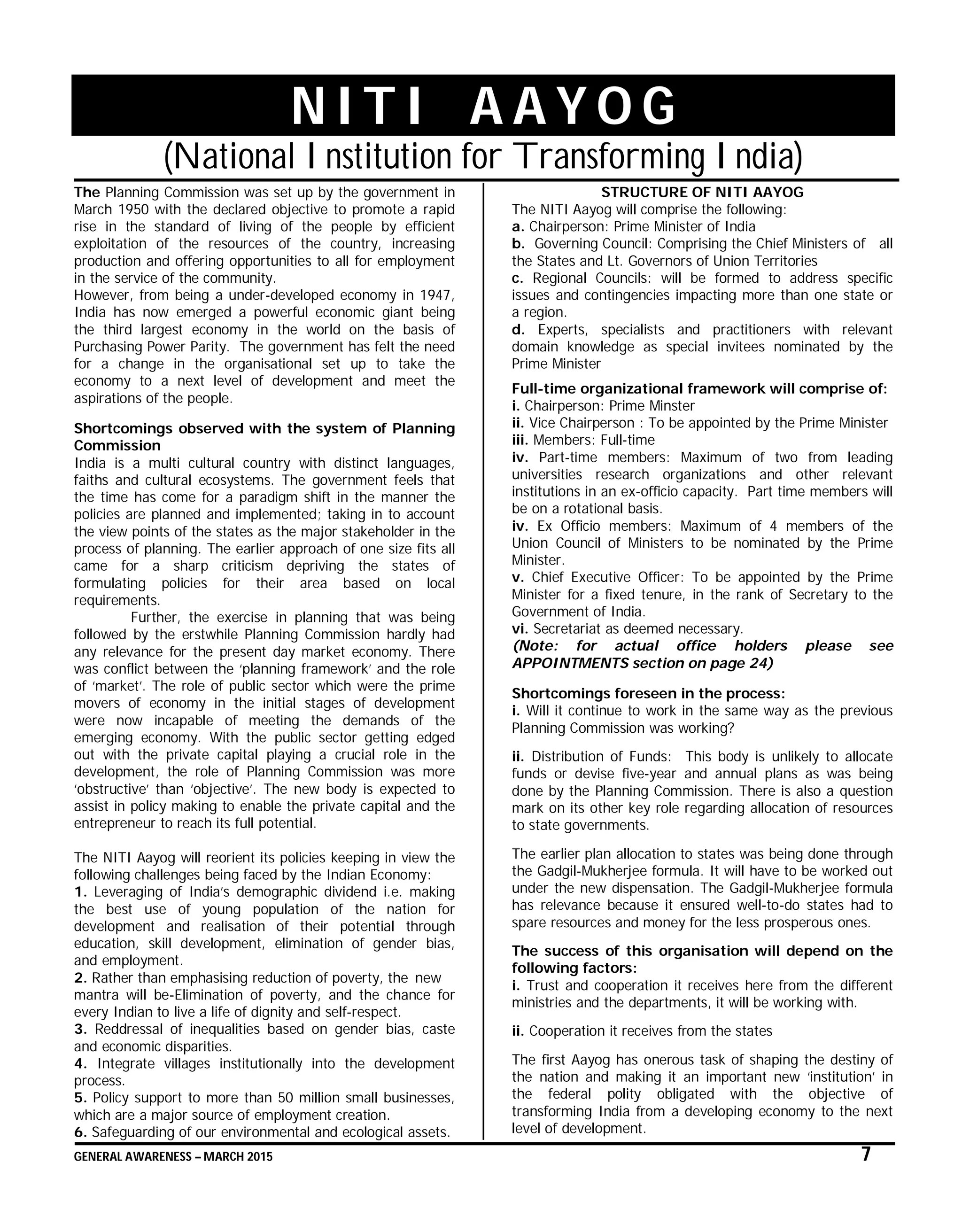 GENERAL AWARENESS – MARCH 2015 7
N I T I A A Y O G
(National Institution for Transforming India)
The Planning Commission was set up by the government in
March 1950 with the declared objective to promote a rapid
rise in the standard of living of the people by efficient
exploitation of the resources of the country, increasing
production and offering opportunities to all for employment
in the service of the community.
However, from being a under-developed economy in 1947,
India has now emerged a powerful economic giant being
the third largest economy in the world on the basis of
Purchasing Power Parity. The government has felt the need
for a change in the organisational set up to take the
economy to a next level of development and meet the
aspirations of the people.
Shortcomings observed with the system of Planning
Commission
India is a multi cultural country with distinct languages,
faiths and cultural ecosystems. The government feels that
the time has come for a paradigm shift in the manner the
policies are planned and implemented; taking in to account
the view points of the states as the major stakeholder in the
process of planning. The earlier approach of one size fits all
came for a sharp criticism depriving the states of
formulating policies for their area based on local
requirements.
Further, the exercise in planning that was being
followed by the erstwhile Planning Commission hardly had
any relevance for the present day market economy. There
was conflict between the ‘planning framework’ and the role
of ‘market’. The role of public sector which were the prime
movers of economy in the initial stages of development
were now incapable of meeting the demands of the
emerging economy. With the public sector getting edged
out with the private capital playing a crucial role in the
development, the role of Planning Commission was more
‘obstructive’ than ‘objective’. The new body is expected to
assist in policy making to enable the private capital and the
entrepreneur to reach its full potential.
The NITI Aayog will reorient its policies keeping in view the
following challenges being faced by the Indian Economy:
1. Leveraging of India’s demographic dividend i.e. making
the best use of young population of the nation for
development and realisation of their potential through
education, skill development, elimination of gender bias,
and employment.
2. Rather than emphasising reduction of poverty, the new
mantra will be-Elimination of poverty, and the chance for
every Indian to live a life of dignity and self-respect.
3. Reddressal of inequalities based on gender bias, caste
and economic disparities.
4. Integrate villages institutionally into the development
process.
5. Policy support to more than 50 million small businesses,
which are a major source of employment creation.
6. Safeguarding of our environmental and ecological assets.
STRUCTURE OF NITI AAYOG
The NITI Aayog will comprise the following:
a. Chairperson: Prime Minister of India
b. Governing Council: Comprising the Chief Ministers of all
the States and Lt. Governors of Union Territories
c. Regional Councils: will be formed to address specific
issues and contingencies impacting more than one state or
a region.
d. Experts, specialists and practitioners with relevant
domain knowledge as special invitees nominated by the
Prime Minister
Full-time organizational framework will comprise of:
i. Chairperson: Prime Minster
ii. Vice Chairperson : To be appointed by the Prime Minister
iii. Members: Full-time
iv. Part-time members: Maximum of two from leading
universities research organizations and other relevant
institutions in an ex-officio capacity. Part time members will
be on a rotational basis.
iv. Ex Officio members: Maximum of 4 members of the
Union Council of Ministers to be nominated by the Prime
Minister.
v. Chief Executive Officer: To be appointed by the Prime
Minister for a fixed tenure, in the rank of Secretary to the
Government of India.
vi. Secretariat as deemed necessary.
(Note: for actual office holders please see
APPOINTMENTS section on page 24)
Shortcomings foreseen in the process:
i. Will it continue to work in the same way as the previous
Planning Commission was working?
ii. Distribution of Funds: This body is unlikely to allocate
funds or devise five-year and annual plans as was being
done by the Planning Commission. There is also a question
mark on its other key role regarding allocation of resources
to state governments.
The earlier plan allocation to states was being done through
the Gadgil-Mukherjee formula. It will have to be worked out
under the new dispensation. The Gadgil-Mukherjee formula
has relevance because it ensured well-to-do states had to
spare resources and money for the less prosperous ones.
The success of this organisation will depend on the
following factors:
i. Trust and cooperation it receives here from the different
ministries and the departments, it will be working with.
ii. Cooperation it receives from the states
The first Aayog has onerous task of shaping the destiny of
the nation and making it an important new ‘institution’ in
the federal polity obligated with the objective of
transforming India from a developing economy to the next
level of development.
 