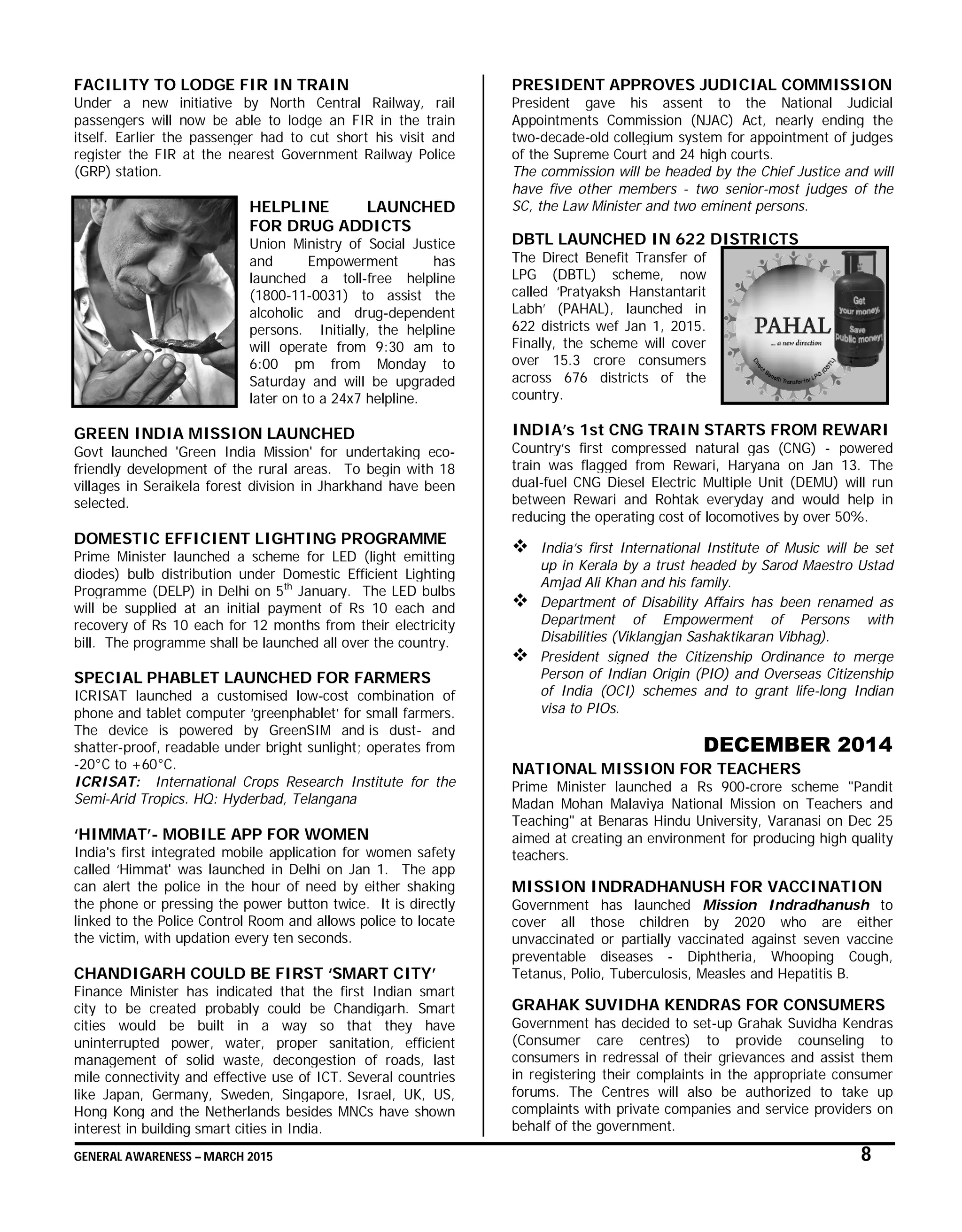 GENERAL AWARENESS – MARCH 2015 8
FACILITY TO LODGE FIR IN TRAIN
Under a new initiative by North Central Railway, rail
passengers will now be able to lodge an FIR in the train
itself. Earlier the passenger had to cut short his visit and
register the FIR at the nearest Government Railway Police
(GRP) station.
HELPLINE LAUNCHED
FOR DRUG ADDICTS
Union Ministry of Social Justice
and Empowerment has
launched a toll-free helpline
(1800-11-0031) to assist the
alcoholic and drug-dependent
persons. Initially, the helpline
will operate from 9:30 am to
6:00 pm from Monday to
Saturday and will be upgraded
later on to a 24x7 helpline.
GREEN INDIA MISSION LAUNCHED
Govt launched 'Green India Mission' for undertaking eco-
friendly development of the rural areas. To begin with 18
villages in Seraikela forest division in Jharkhand have been
selected.
DOMESTIC EFFICIENT LIGHTING PROGRAMME
Prime Minister launched a scheme for LED (light emitting
diodes) bulb distribution under Domestic Efficient Lighting
Programme (DELP) in Delhi on 5th
January. The LED bulbs
will be supplied at an initial payment of Rs 10 each and
recovery of Rs 10 each for 12 months from their electricity
bill. The programme shall be launched all over the country.
SPECIAL PHABLET LAUNCHED FOR FARMERS
ICRISAT launched a customised low-cost combination of
phone and tablet computer ‘greenphablet’ for small farmers.
The device is powered by GreenSIM and is dust- and
shatter-proof, readable under bright sunlight; operates from
-20°C to +60°C.
ICRISAT: International Crops Research Institute for the
Semi-Arid Tropics. HQ: Hyderbad, Telangana
‘HIMMAT’- MOBILE APP FOR WOMEN
India's first integrated mobile application for women safety
called ‘Himmat' was launched in Delhi on Jan 1. The app
can alert the police in the hour of need by either shaking
the phone or pressing the power button twice. It is directly
linked to the Police Control Room and allows police to locate
the victim, with updation every ten seconds.
CHANDIGARH COULD BE FIRST ‘SMART CITY’
Finance Minister has indicated that the first Indian smart
city to be created probably could be Chandigarh. Smart
cities would be built in a way so that they have
uninterrupted power, water, proper sanitation, efficient
management of solid waste, decongestion of roads, last
mile connectivity and effective use of ICT. Several countries
like Japan, Germany, Sweden, Singapore, Israel, UK, US,
Hong Kong and the Netherlands besides MNCs have shown
interest in building smart cities in India.
PRESIDENT APPROVES JUDICIAL COMMISSION
President gave his assent to the National Judicial
Appointments Commission (NJAC) Act, nearly ending the
two-decade-old collegium system for appointment of judges
of the Supreme Court and 24 high courts.
The commission will be headed by the Chief Justice and will
have five other members - two senior-most judges of the
SC, the Law Minister and two eminent persons.
DBTL LAUNCHED IN 622 DISTRICTS
The Direct Benefit Transfer of
LPG (DBTL) scheme, now
called ‘Pratyaksh Hanstantarit
Labh’ (PAHAL), launched in
622 districts wef Jan 1, 2015.
Finally, the scheme will cover
over 15.3 crore consumers
across 676 districts of the
country.
INDIA’s 1st CNG TRAIN STARTS FROM REWARI
Country’s first compressed natural gas (CNG) - powered
train was flagged from Rewari, Haryana on Jan 13. The
dual-fuel CNG Diesel Electric Multiple Unit (DEMU) will run
between Rewari and Rohtak everyday and would help in
reducing the operating cost of locomotives by over 50%.
 India’s first International Institute of Music will be set
up in Kerala by a trust headed by Sarod Maestro Ustad
Amjad Ali Khan and his family.
 Department of Disability Affairs has been renamed as
Department of Empowerment of Persons with
Disabilities (Viklangjan Sashaktikaran Vibhag).
 President signed the Citizenship Ordinance to merge
Person of Indian Origin (PIO) and Overseas Citizenship
of India (OCI) schemes and to grant life-long Indian
visa to PIOs.
DECEMBER 2014
NATIONAL MISSION FOR TEACHERS
Prime Minister launched a Rs 900-crore scheme "Pandit
Madan Mohan Malaviya National Mission on Teachers and
Teaching" at Benaras Hindu University, Varanasi on Dec 25
aimed at creating an environment for producing high quality
teachers.
MISSION INDRADHANUSH FOR VACCINATION
Government has launched Mission Indradhanush to
cover all those children by 2020 who are either
unvaccinated or partially vaccinated against seven vaccine
preventable diseases - Diphtheria, Whooping Cough,
Tetanus, Polio, Tuberculosis, Measles and Hepatitis B.
GRAHAK SUVIDHA KENDRAS FOR CONSUMERS
Government has decided to set-up Grahak Suvidha Kendras
(Consumer care centres) to provide counseling to
consumers in redressal of their grievances and assist them
in registering their complaints in the appropriate consumer
forums. The Centres will also be authorized to take up
complaints with private companies and service providers on
behalf of the government.
 