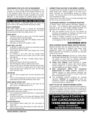 GENERAL AWARENESS – MARCH 2015 9
ORDINANCE FOR 49% FDI IN INSURANCE
On Dec 24, Union Cabinet approved promulgation of the
ordinance on Insurance Bill to raise foreign investment cap
in the insurance sector from 26 to 49 per cent. It re-
promulgated the ordinance to allow resumption of coal block
allocation. It also opened the medical devices sector to
foreign investment by allowing 100 per cent FDI in these.
GST - ONE NATION, ONE TAX, ONE MARKET
After many hiccups, a nationwide goods and service tax
(GST) seems to be inching towards becoming a reality
WHAT HAPPENED?
The Union Cabinet on Dec 17 cleared the Constitution
Amendment (122nd) Bill on Goods and Services Tax (GST),
and presented the bill in Lok sabha on Dec. 19.
WHAT NEXT?
 Parliament will have to pass it by a two-third majority
and at least half of state Assemblies
 It will likely take up the Bill in the Budget session that
begins in February 2015.
 Govt plans to roll out GST by April 1, 2016
WHAT WILL GST DO?
 It will offer a single-shot solution by subsuming a group
of local levies into one system
 State impose different taxes with varying rates on the
same products
 For instance, a car’s price will vary among states
because of different rates of taxes such as VAT, octroi
and road tax
 GST will remove all these, virtually making India a
single market
 Alcohol and tobacco will remain outside GST
 GST will empower states to collect service taxes
 States and the Centre will collect identical rates of taxes
 If 16% is the GST on a good across the country, the
states and the Centre will get 8% each by the name
CGST and SGST rates
TAX RATES
 The GST rates on goods have not been specified in the
Bill
 A GST council headed by the union finance minister and
represented by state FMs will decide on the rates
WHAT ABOUT ENTRY TAX?
 States will be allowed to collect an inter-state tax, for
upto 2 years, an additional tax of 1%
COMPENSATION?
States feared that GST’s implementation will rob them of
fiscal powers and erode revenues
 The Constitution Amendment Bill offers a compensation
package for 5 years
 In the first three years, the Centre will reimburse 100%
of the revenue loss, 75% in the 4th
year and 50% in the
fifth year
PETRO PRODUCTS
 Petro products will be within GST, but “zero-rated” to
begin with
 States and the Centre will continue to collect sales tax /
VAT as is the case now
COMMITTING SUICIDE IS NO MORE A CRIME
The government has decided to repeal Section 309 from the
Indian Penal Code, claiming support of 18 states and 4
Union Territories for decriminalizing attempt to commit
suicide. The step was taken on the recommendation of the
Law Commission of India.
Section 309 of IPC makes the act of suicide punishable with
jail term of up to one year and fine.
‘SUSHASAN EXPRESS’ TO HONOUR VAJPAYEE
To honour former Prime Minister Atal Bihari Vajpayee, a
new train - The Sushaasan (good governance) Express
launched on Dec 25, from Gwalior (Madhya Pradesh), the
birth place of Mr. Vajpayee, to Gonda in Uttar Pradesh.
 Govt has decided to pay 8.75 per cent interest on
provident fund deposits of Employees Provident Fund
Organisation (EPFO) for the year 2014-15.
 Justice G P Mathur committee set up to examine the
possibility of forming a Special Investigation Team for
re investigation of the 1984 anti-Sikh riot cases.
NOVEMBER 2014
NEW SCHEMES ON NATIONAL EDUCATION DAY
National Education Day was observed on Nov 11 on the
125th birth anniversary of Maulana Abul Kalam Azad,
independent India’s first Education Minister. The HRD
Ministry launched new initiatives to promote the education
system of the country.
 Unnat Bharat Abhiyaan launched to enable higher
educational institutions like IITs and NITs to work with
the people of rural India by evolving appropriate
solutions for accelerating sustainable growth.
 ‘Know Your College’ portal launched to enable
students view details of courses, labs, faculty, library,
hostels available etc. of all the colleges, for selecting
the right college for their higher education.
 Skill Assessment Matrix for Vocational
Advancement of Youth (SAMVAY) launched to
facilitate students to switch between education and
jobs. It will help such students to resume studies who
left formal education for a job.
 Two scholarship schemes launched for technical
education, Saksham for specially-abled needy and
meritorious students and Pragati for girls pursuing
technical education at college level.
GOVT TO SET UP 'SWACHH BHARAT KOSH'
The government has launched a fund that will be utilised to
build toilets in schools, rural and urban areas to achieve the
objective of cleanliness across the country. The Kosh will be
set up by the Ministry of Finance and will be managed by a
Governing Council headed by Expenditure Secretary.
Gyanm Opens A Centre in
SRI GANGANAGAR
7 H BLOCK, NEAR DR. BHARAT MAYYER
Contact: 8560000589
Your Best Bet For Career Building
 