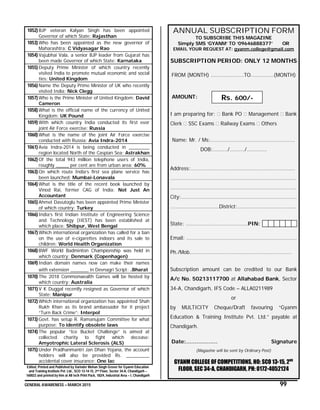 GENERAL AWARENESS – MARCH 2015 99
1052) BJP veteran Kalyan Singh has been appointed
Governor of which State: Rajasthan
1053) Who has been appointed as the new governor of
Maharashtra: C Vidyasagar Rao
1054) Vajubhai Vala, a senior BJP leader from Gujarat has
been made Governor of which State: Karnataka
1055) Deputy Prime Minister of which country recently
visited India to promote mutual economic and social
ties: United Kingdom
1056) Name the Deputy Prime Minister of UK who recently
visited India: Nick Clegg
1057) Who is the Prime Minister of United Kingdom: David
Cameron
1058) What is the official name of the currency of United
Kingdom: UK Pound
1059) With which country India conducted its first ever
joint Air Force exercise: Russia
1060) What is the name of the joint Air Force exercise
conducted with Russia: Avia Indra-2014
1061) Avia Indra-2014 is being conducted in ________
region located North of the Caspian Sea: Astrakhan
1062) Of the total 943 million telephone users of India,
roughly _____ per cent are from urban area: 60%
1063) On which route India’s first sea plane service has
been launched: Mumbai-Lonavala
1064) What is the title of the recent book launched by
Vinod Rai, former CAG of India: Not Just An
Accountant
1065) Ahmet Davutoglu has been appointed Prime Minister
of which country: Turkey
1066) India’s first Indian Institute of Engineering Science
and Technology (IIEST) has been established at
which place: Shibpur, West Bengal
1067) Which international organization has called for a ban
on the use of e-cigarettes indoors and its sale to
children: World Health Organization
1068) BWF World Badminton Championship was held in
which country: Denmark (Copenhagen)
1069) Indian domain names now can make their names
with extension _______ in Devnagri Script: .Bharat
1070) The 2018 Commonwealth Games will be hosted by
which country: Australia
1071) V K Duggal recently resigned as Governor of which
State: Manipur
1072) Which international organization has appointed Shah
Rukh Khan as its brand ambassador for it project
“Turn Back Crime”: Interpol
1073) Govt. has setup R. Ramanujam Committee for what
purpose: To identify obsolete laws
1074) The popular “Ice Bucket Challenge” is aimed at
collected charity to fight which decease:
Amyotrophic Lateral Sclerosis (ALS)
1075) Under Pradhanmantri Jan Dhan Yojana, the account
holders will also be provided Rs. _________
accidental cover insurance: One lac
Edited, Printed and Published by Varinder Mohan Singh Grover for Gyanm Education
and Training Institute Pvt. Ltd., SCO 13-14-15, 2nd Floor, Sector 34-A, Chandigarh –
160022 and printed by him at All tech Print Pack, 182/4, Industrial Area – I, Chandigarh
ANNUAL SUBSCRIPTION FORM
TO SUBSCRIBE THIS MAGAZINE
Simply SMS ‘GYANM’ TO ‘09646888377’ OR
EMAIL YOUR REQUEST AT: gyanm.college@gmail.com
SUBSCRIPTION PERIOD: ONLY 12 MONTHS
FROM (MONTH) …………………..TO…………….(MONTH)
AMOUNT:
I am preparing for: Bank PO Management Bank
Clerk SSC Exams Railway Exams Others
Name: Mr. / Ms:……………………………………………….….
DOB:……..../……..../………..…
Address:…………………………………………………………….…
………………………………………………………………………….…
…………………………………………………………………………….
City:………………………………………………………………………
…………………………….District:…………………………………..
State: ………………..…………………..PIN:
Email: …………………………………………………………………..
Ph./Mob…………………………………………………..…………
Subscription amount can be credited to our Bank
A/c No. 50213117700 at Allahabad Bank, Sector
34-A, Chandigarh, IFS Code – ALLA0211989
or
by MULTICITY Cheque/Draft favouring “Gyanm
Education & Training Institute Pvt. Ltd.” payable at
Chandigarh.
Date:……………… Signature
(Magazine will be sent by Ordinary Post)
GYANM COLLEGE OF COMPETITIONS, HO: SCO 13-15, 2ND
FLOOR, SEC 34-A, CHANDIGARH, PH: 0172-4052124
Rs. 600/-
 