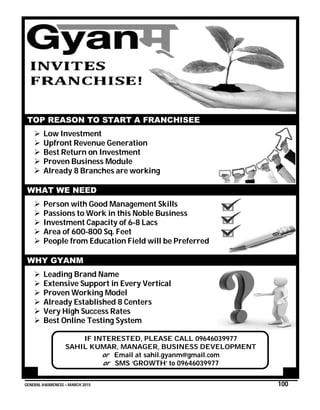 GENERAL AWARENESS – MARCH 2015 100
TOP REASON TO START A FRANCHISEE
 Low Investment
 Upfront Revenue Generation
 Best Return on Investment
 Proven Business Module
 Already 8 Branches are working
WHAT WE NEED
 Person with Good Management Skills
 Passions to Work in this Noble Business
 Investment Capacity of 6-8 Lacs
 Area of 600-800 Sq. Feet
 People from Education Field will be Preferred
WHY GYANM
 Leading Brand Name
 Extensive Support in Every Vertical
 Proven Working Model
 Already Established 8 Centers
 Very High Success Rates
 Best Online Testing System
IF INTERESTED, PLEASE CALL 09646039977
SAHIL KUMAR, MANAGER, BUSINESS DEVELOPMENT
or Email at sahil.gyanm@gmail.com
or SMS ‘GROWTH’ to 09646039977
 