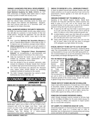GENERAL AWARENESS – MARCH 2015 10
‘MANAS’ LAUNCHED FOR SKILL DEVELOPMENT
Union Ministry of Minorities Affairs launched the Maulana
Azad National Academy for Skills (MANAS) on 125th
birth anniversary of Maulana Abul Kalam Azad to impart
training to youths in health and security sector.
NEW CITIZENSHIP NORMS FOR REFUGEES
Govt has relaxed Indian citizenship norms for Hindu and
Sikh refugees from Pakistan and Afghanistan. Refugees,
who have entered India prior to 31 December 2009, can
now apply for the Indian citizenship.
BSNL LAUNCHES MOBILE SECURITY SERVICES
The BSNL has launched mobile security value added service
that will allow its customers to track location of their lost
mobile phones. Through this application, the user will also
be able to remotely lock device, erase data in the lost
mobile.
 Govt. launched National Bal Swachhta Mission as
part of ‘Swachh Bharat Mission’ in New Delhi on Nov 15
to improve over all cleanliness amongst school children.
 Udaan programme launched to assist girl students in
preparing them for the IIT-JEE while studying in classes
XI and XII.
 Govt approves "Integrated Power Development
Scheme" for strengthening of sub-transmission and
distribution network of electricity in the urban areas.
 India has launched the tourist visa on arrival facility
enabled by electronic travel authorization for 43
countries for boosting the tourist inflow.
 Govt has decided to lay an exclusive submarine cable
network for Andaman & Nicobar Islands from Chennai
to facilitate high speed internet/browsing in the islands.
 The Central Government has allocated five thousand
crore rupees under AYUSH Mission for promoting
traditional methods of treatment in the country.
 The Delhi Transport Corporation has started a Delhi-
Kathmandu bus service from Nov. 26.
ECONOMIC INDICATORS
JANUARY 2015
INDIA SET TO GROW BETTER THAN CHINA
As per Global Economics Prospects Report published by the
World Bank, India is set to clock a 7% rise in GDP in 2017
compared with 6.9% for bigger rival China. “India will
recover to 6.4% in the current calendar year itself on the
back of higher export growth and bolstered investor
confidence with the election of a reform-minded
government at the Centre”, said the report.
INDIA TO GROW BY 6.5% - MORGAN STANLEY
A report by global financial giant Morgan Stanley says that
Indian economy is on its way to grow by 6.5 per cent as the
government's reforms agenda is on track and the pace is
accelerating too.
INDIAN ECONOMY SET TO GROW AT 6.4%
Speaking at the Vibrant Gujarat Summit, World Bank
President Jim Yong Kim said that the Indian economy was
likely to grow at 6.4 per cent in the current year and
accelerate further in the next year in view of the economic
measures being taken by the present government.
 A report by the IMF says that India is expected to grow
at 6.3 per cent this year and 6.5 per cent in 2016 by
when it is likely to cross China's projected growth rate.
 A United Nations report says that India will see gradual
growth acceleration with its GDP expected to reach 5.9
per cent this year and 6.3 per cent in 2016.
 India's GDP growth has averaged 6.5 per cent over the
last 25 years, while in the last two years it averaged
4.9% alongside very high inflation till recently.
FISCAL DEFICIT TO BE CUT TO 3.6% OF GDP
The Expenditure Management Commission, headed by Bimal
Jalan, has recommended to the government that it should
cut fiscal deficit to 3.6 per cent of the GDP during 2015-16.
The recommendations are as per the provisions of the Fiscal
Responsibility and Budget Management Act, 2003.
FDI IN INDIA UP BY 14 PER CENT
As per the 'Global
Investment Trade
Monitor' report
released by United
Nations Conference
on Trade and
Development
(UNCTAD), India's
FDI increased by 26
per cent in 2014 to an estimated 35 billion US dollar with
maximum growth in the service sector, despite the decline
in global Foreign Direct Investment inflows.
TRADE DEFICIT SINKS BELOW $10 BILLION
India’s trade deficit declined to 10-month low of $9.4 billion
in December mainly on account of falling imports due to
slump in crude prices, though exports too have come down.
Imports declined by 4.8 per to $34.8 billion during Dec.
month while exports too fell by 3.8% to $25.4 bn.
FOREIGN EXCHANGE RESERVES SWELL
India's foreign exchange reserves touched an all time high
of 322.135 billion US Dollars for the week ended January 16
due to strong FII inflows and reduction in import burden
due to a record fall in oil prices.
IIP JUMPS TO 5 MONTHS HIGH OF 3.8%
Industrial production as measured by the Index of Industrial
Production (IIP), grew at a 5-month high of 3.8% in
November due to improvement in manufacturing and mining
sectors and better off take of capital goods.
 