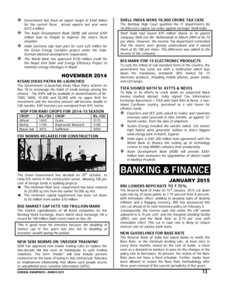 GENERAL AWARENESS – MARCH 2015 13
 Government has fixed an export target of $340 billion
for the current fiscal. Actual exports last year were
$312.6 billion.
 The Asian Development Bank (ADB) will extend $200
million loan to Punjab to improve the state's fiscal
situation.
 India Germany sign loan pact for euro 625 million for
the Green Energy Corridors project under the Indo-
German bilateral development cooperation.
 The World Bank has approved $130 million credit for
the Nepal Grid Solar and Energy Efficiency Project to
minimize energy shortages in Nepal.
NOVEMBER 2014
KISAN VIKAS PATRA RE-LAUNCHED
The Government re-launched Kisan Vikas Patra scheme on
Nov 18 to encourage the habit of small savings among the
citizens. The KVPs will be available in denominations of Rs.
1000, 5000, 10,000 and 50,000 with no upper limit for
investment and the invested amount will become double in
100 months. KVP investors are exempted from KYC norms.
MSP FOR RABI CROPS FOR 2014-15 SEASON
CROP Rs./Qtl CROP Rs./Qtl
Wheat 1450 Gram 3175
Barley 1150 Rapeseed/ Musturd 3100
Masur dal 3075 Safflower 3050
FDI NORMS RELAXED FOR CONSTRUCTION
The Union Government has decided on 29th
October, to
relax FDI norms in the construction sector, allowing 100 per
cent of foreign funds in building projects.
 The minimum floor area requirement has been reduced
to 20,000 sq mts from the earlier 50,000 sq mts.
 The minimum capital requirement has been cut down
to $5 million from earlier $10 million.
BSE MARKET CAP HITS 100 TRILLION MARK
The market capitaliastion of all listed companies on the
Bombay Stock Exchange, Asia's oldest stock exchange, hit a
record Rs 100 trillion (lakh crore) mark on Nov 28.
This is good news for investors because the doubling of
market cap in five years has also led to doubling of
investors' wealth during the period.
NEW SEBI NORMS ON ‘INSIDER TRAINING’
SEBI has approved new insider trading rules to replace the
two-decade old law seen as inadequate to curb trading
violations. The term “insider” will now include persons
connected on the basis of being in any contractual, fiduciary
or employment relationship that allows such people access
to unpublished price sensitive information (UPSI).
SHELL INDIA WINS 18,000 CRORE TAX CASE
The Bombay High Court quashed the IT department’s Rs
18,000-crore rupees tax order against oil major Shell India.
Shell India had issued 870 million shares to its parent
company Shell Gas BV, Netherlands in March 2009 at Rs 10
per share. However, the Income Tax department contended
that the shares were grossly undervalued and it valued
them at Rs 180 per share. The difference was added to the
income of the company.
BIS MARK FOR 15 ELECTRONIC PRODUCTS
To curb the inflow of sub-standard items in the country, the
government has come out with a notification which lays
down the mandatory standards (BIS marks) for 15
electronic products, including mobile phones, power banks
and LED lamps.
TIEA SIGNED WITH St. KITTS & NEVIS
To help in its efforts to crack down on suspected black
money stashed abroad, India signed Tax Information
Exchange Agreement – TIEA with Saint Kitts & Nevis, a two-
island Carribean country, perceived as a safe haven for
offshore funds.
 Exporters and SEZ units asked to realise and repatriate
overseas sales proceeds in nine months, as against 12-
month earlier, from the date of shipment.
 Suzlon Energy installed the world’s tallest 120 meters
high hybrid wind generator turbine in Asia’s biggest
wind energy park in Kutch, Gujarat.
 India signs a USD 200 million loan agreement with the
World Bank to finance the setting up of technology
centres to help MSMEs enhance their productivity.
 Asian Development Bank (ADB) will provide $350-
million loan assistance for upgradation of district roads
in Madhya Pradesh.
BANKING & FINANCE
JANUARY 2015
RBI LOWERS REPO RATE TO 7.75%
The Reserve Bank of India on 15th
January, 2015 cut down
repo rate by 25 basis points to 7.75 percent from 8 percent,
with immediate effect, yielding to growing signs of slowing
inflation and a flagging recovery. RBI has announced this
rate cut ahead of its next monetary policy on February 3.
Consequently, the reverse repo rate under the LAF stands
adjusted to 6.75 per cent, and the marginal standing facility
(MSF) rate and the Bank Rate to 8.75 per cent with
immediate effect. This cut in repo rate is likely to reduce
interest rate on various bank loans.
NEW GUIDELINES FOR BASE RATE
The Reserve Bank of India has asked banks to notify the
Base Rate, or the minimum lending rate, at least once in
every three months, based on the cost of funds; a move
seen as a demand on bankers to pass on the changes in the
policy rate to borrowers. At present, the review of the Base
Rate does not have a fixed schedule. Further, banks have
been allowed to review the Base Rate methodology after
three years instead of the current periodicity of five years.
 