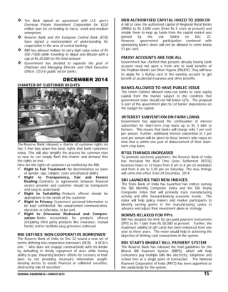 GENERAL AWARENESS – MARCH 2015 15
 Yes Bank signed an agreement with U.S. govt’s
Overseas Private Investment Corporation for $220
million loan for on-lending to micro, small and medium
enterprises.
 Reserve Bank and the European Central Bank (ECB)
have signed a memorandum of understanding for
cooperation in the area of central banking.
 RBI has allowed Indians to carry high value notes of Rs
500 /1000 while travelling to Nepal and Bhutan with a
cap of Rs 25,000 on the total amount.
 Government has decided to separate the post of
Chairman and Managing Director and Chief Executive
Officer, CEO in public sector banks.
DECEMBER 2014
CHARTER OF CUSTOMER RIGHTS
The Reserve Bank released a charter of customer rights on
Dec.3 that lays down five basic rights that bank customers
enjoy. This will also simplify the process for common man
as now he can simply flash this charter and demand that
the rights be met.
Here are the rights of customers as notified by the RBI.
 Right to Fair Treatment: No discrimination on basis
of gender, age, religion, caste and physical ability
 Right to Transparency, Fair and Honest
Dealing: Contracts or agreements between financial
service provider and customer should be transparent
and easy to understand
 Right to Suitability: Products offered should be
appropriate to the needs of the customer
 Right to Privacy: Customers' personal information to
be kept confidential. No unwarranted communication,
electronic or otherwise, to be sent
 Right to Grievance Redressal and Compen-
sation: Banks accountable for products offered
(including third party products like insurance, mutual
funds) and to facilitate easy grievance redressal.
RBI DEFINES ‘NON COOPERATIVE BORROWER’
The Reserve Bank of India on Dec 22 issued a new set of
norms defining non-cooperative borrowers (NCB). A NCB is
one “ who does not engage constructively with his lender
by defaulting in timely repayment of dues while having
ability to pay, thwarting lenders' efforts for recovery of their
dues by not providing necessary information sought,
denying access to assets financed or collateral securities,
obstructing sale of securities".
RRB AUTHORISED CAPITAL HIKED TO 2000 CR
A bill to raise the authorised capital of Regional Rural Banks
(RRBs) to Rs 2,000 crore (from Rs 5 crore at present) and
enable them to mop up funds from the capital market was
passed by the Lok Sabha on Dec 22.
However, government participation combined with
sponsoring bank’s share will not be allowed to come below
51 per cent.
PMJDY ACCOUNTS ARE FOR ALL
Government has clarified that persons already having bank
account need not open a fresh one to avail benefits of
the Pradhan Mantri Jan Dhan Yojana (PMJDY). They will have
to apply for a RuPay card in the existing account to get
benefit of accidental insurance and other benefits.
BANKS ALLOWED TO HAVE PUBLIC ISSUE
The Union Cabinet allowed state-run banks to raise equity
capital from the market subject to the condition that
government stake should not fall below 52%. The proposal
is part of the government plan to cut banks' dependence on
the budget for capital.
INTEREST SUBVENTION ON FARM LOANS
Government has approved the continuation of interest
subvention for short-term crop loans up to Rs 3 lakh to
farmers. This means that banks will charge only 7 per cent
per annum. Further, additional interest subvention of 3 per
cent per annum will be given to those farmers who repay on
time that is within one year of disbursement of their short-
term crop loans.
RTGS TIMINGS INCREASED
To promote electronic payments, the Reserve Bank of India
has increased the Real Time Gross Settlement (RTGS)
business hours to 12 hours from 8 am to 8 pm on weekdays
and from 8 am to 3.30 pm on Saturday. The new timings
will come into effect from 29 December, 2014.
SBI LAUNCHES TWO NEW INDICES
The State Bank of India has launched two indices namely
the SBI Monthly Composite Index and the SBI Yearly
Composite Index that will primarily track manufacturing
activity and offer forward-looking economic trends. The
index will help policy makers and market participants to
identify turning points in the manufacturing cycles in
advance and adjust their investment plans or strategy.
NORMS RELAXED FOR PPIs
RBI has doubled the limit for pre-paid payment instruments
(PPI) to Rs 1 lakh from Rs 50,000 at present. Further, the
maximum validity of gift cards has been enhanced from one
year to three years. The move would help in achieving the
objective of limiting cash transactions in the system.
RBI STARTS BHARAT BILL PAYMENT SYSTEM
The Reserve Bank has released the final guidelines for the
Bharat Bill Payment System (BBPS), which will help
consumers pay multiple bills like electricity, telephone and
school fees at a single point of transaction. The National
Payment Corporation of India (NPCI) has been appointed as
the nodal body for the system.
 