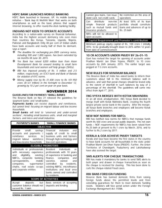 GENERAL AWARENESS – MARCH 2015 16
HDFC BANK LAUNCHES MOBILE BANKING
HDFC Bank launched in Varanasi, UP, its mobile banking
initiative - 'Bank Aap Ki Muththi Mein' that works on both
smartphones as well as the basic phones that support
Internet browsing, to offer round-the-clock banking facility.
INDIANS NOT KEEN TO OPERATE ACCOUNTS
According to a nation-wide survey on financial behaviour,
India has the highest account dormancy rate even more
than countries like Kenya, Tanzania, Uganda, Nigeria,
Pakistan and Bangladesh. Only 48 per cent of Indian adults
have bank accounts and nearly half of them lie dormant,
says a report.
 The deadline for exchanging pre-2005 currency notes,
including 500 and 1,000 rupees, has been extended by
six months till June 30, 2015.
 Yes Bank has raised $200 million loan from Asian
Development Bank for onward lending to small farm
households and rural women self help groups (SHGs).
 RBI has imposed penalty of Rs. 5 million and 2.5
million, respectively, on ICICI bank and Bank of Baroda
for violation of KYC norms.
 Money supply rose by Rs 31,400 crore to Rs 101,950
crore ($1.61 trillion) in the fortnight to December 12,
growing by 10.2 per cent on year on year basis.
NOVEMBER 2014
GUIDELINES FOR PAYMENT/ SMALL BANKS
The Reserve Bank on Nov 27 released the guidelines for
‘payment banks’ and ‘small banks’.
Payments banks can receive deposits and remittances,
but cannot lend; focusing on migrant labour and low income
households.
Small banks will lend to “unserved and under-served
sections”, including small business units, small and marginal
farmers, and micro and small industries.
PAYMENTS BANKS SMALL FINANCE BANKS
OBJECTIVE
Provide small savings
accounts and payments /
remittance services to
migrant labour workforce
and low-income households
Financial inclusion and
supply of credit to small
business units and farmers
through high-technology and
low-cost operations
ELIGIBLE PROMOTERS
Individuals or professionals
with necessary experience
and eligibility, existing
NBFCs, corporate banking
correspondents, mobile
companies, supermarket
chains, real estate co-ops
and corporate entities
Resident individuals or
professionals with 10 years
of experience in banking and
finance, companies and
societies owned and
controlled by residents,
existing NBFSc, microfinance
institutions and local area
banks owned and controlled
by residents
SCOPE OF ACTIVITIES
Accept deposits but
customer balance should not
exceed Rs. 1 lakh
Basic services of accepting
deposits and lending
Cannot give loans, Can issue
debit card, not credit cards
No restriction on the area of
operations
Can distribute non-risk
simple financial products
such as mutual funds and
insurance products
At least 50% of its loan
portfolio should constitute
loans and advances of up to
Rs. 25 lakh
NRIs will not be allowed to
open accounts
Capital Requirement and Promoter’s contribution
Minimum paid-up equity capital of Rs. 100 crore / initially
40%; to be gradually brought down to 26% within 12 years
from date of commencement
10 CR ACCOUNTS UNDER PMJDY BY 26-01-15
Govt has revised the target for opening of accounts under
Pradhan Mantri Jan Dhan Yojana, PMJDY, to 10 crore
accounts by 26th January, 2015. The earlier target was
pegged at 7.5 crore accounts.
NEW RULES FOR MINIMUM BALANCE
The Reserve Bank of India has asked banks to inform their
customers about fall in the minimum balance well in
advance, and said that penal charges should be levied only
to the extent of shortfall in such balances by way of a
percentage of the shortfall. The guidelines will come into
effect from April 1st
, 2015.
ING VYSYA MERGES WITH KOTAK MAHINDRA
In an all stock amalgamation, ING Vysya Bank decided to
merge itself with Kotak Mahindra Bank, creating the fourth
largest private sector bank in the country. After the merger,
all Vysya Bank branches and employees will become Kotak
branches and employees.
NEW NOF NORMS FOR NBFCs
RBI has notified new norms for NBFCs that manage funds
worth Rs 500 crore and accept public deposits. The net own
funds – NOF requirements for NBFCs has been raised from
Rs.25 lakh at present to Rs.1 crore by March, 2016, and to
further to Rs.2 crore by 2017.
KERALA & GOA ACHIEVE PMJDY TARGETS
Kerala and Goa have become the first states in the country
to have bank accounts for all households in the state under
Pradhan Mantri Jan Dhan Yojna (PMJDY). Further, the Union
Territories of Chandigarh, Puducherry and Lakshadweep
have also aceived the target.
SMS ALERTS FOR CHEQUE TRANSACTIONS
RBI has made it mandatory for banks to send SMS alerts to
both payer and drawer in cheque transactions as soon as
the cheque is received for clearing. This has been done to
curb the cheque-related fraud cases.
RBI BANS FOREIGN FUNDING
Reserve Bank has banned domestic firms from raising
foreign funds above the permitted levels and from
extending guarantees for them to meet domestic funding
needs. Violators will face penal action under the Foreign
Exchange Management Act -FEMA.
 