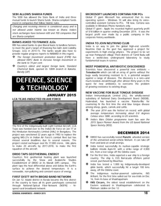 GENERAL AWARENESS – MARCH 2015 18
SEBI ALLOWS SHARIA FUNDS
The SEBI has allowed the State Bank of India and three
mutual funds to launch Sharia funds. Sharia-compliant funds
invest in companies that follow Islamic rules.
Charging and receiving interest is considered usury and is
not allowed under Islamic law known as Sharia. India's
stock exchanges have between 600 and 700 companies that
are Sharia-compliant.
BANKS ASKED TO FINANCE JLGs
RBI has asked banks to give liberal loans to landless farmers
to meet the govt’s target of financing five lakh Joint Liability
Groups- JLGs in 2014-15. The banks would also have to
provide regular progress reports to NABARD in this regard.
 The foreign investment promotion board (FIPB) has
allowed HDFC Bank to increase foreign investment in
the bank to 74 per cent.
 Country's oldest and largest foreign bank, Standard
Chartered Bank, opened its 100th branch in Nakatia,
Bareily (UP)
DEFENCE, SCIENCE
& TECHNOLOGY
JANUARY 2015
LCA TEJAS INDUCTED IN AIR FORCE
The first of the indigenously-built Light Combat Aircraft, LCA
Tejas was handed over to the Indian Air Force on Jan 17 at
the Hindustan Aeronautics Limited (HAL) in Bengaluru. The
project was sanctioned 32 years ago in 1983 to replace the
ageing MiG-21s in Indian Air Force's combat fleet but has
missed several deadlines due to several reasons. The
project costed exchequer over Rs 17,000 crores. HAL plans
to make 20 aircrafts by 2017-2018, to make the first
squadron of the aircraft.
DRDO TAPS GEOTHERMAL ENERGY
Country’s first geothermal heating plant was launched
successfully by the Snow and Avalanche Studies
Establishment of DRDO at its Manali (HP) campus. The
plant taps the heat differential above and below the Earth’s
surface to achieve the desired temperature. It is a
renewable, non-polluting and constant source of energy.
FIRST DISTT WITH BROAD BAND NETWORK
On Jan 12, Idukki district in Kerala became the first district
in the country to have all its gram panchayats connected
through National Optical Fiber Network (NOFN) - hi-
speed rural broadband network
MICROSOFT LAUNCHES CORTANA FOR PCs
Global IT giant Microsoft has announced that its new
operating system - Windows 10 will also bring its voice-
controlled assistant Cortana to PCs. Till now, Cortana was
available in Windows Phone handsets only.
Global IT giant - Apple Inc recorded highest quarterly profit
of $18 billion in quarter ending December 2014. It was the
largest profit ever made by a public company in the
corporate history worldwide.
INDIA TO JOIN NEUTRINO CLUB
India is on way to join the global high-end scientific
Neutrino Club as the govt has approved a project for
experiments in high energy physics. The project to be set
up near Pottipuram village Theni districts of Tamil Nadu will
have a world-class underground laboratory to study
fundamental issues in science.
MOST POWERFUL ANTIBIOTIC DISCOVERED
Scientists have discovered a powerful new antibiotic –
Teixobactin which can kill an array of germs without the
bugs easily becoming resistant to it, a potential weapon
against a range of diseases. The discovery is a rare—and
much-needed—breakthrough after almost thirty years in the
quest for new antibiotics to overcome the problem
of growing resistance to existing drugs.
NEW VACCINE FOR BLUE TONGUE DISEASE
Indian Immunologicals Limited (IIL), the wholly-owned
subsidiary of National Dairy Development Board (NDDB),
Hyderabad, has launched a vaccine ‘Raksha-Blu’ for
countering fir the first time the viral blue tongue disease
among sheep, goats, camels and cattle.
 The year 2014 was the hottest on record, with global
average temperature increasing about 0.8 degrees
Celsius since 1880, according to US scientists.
 India’s Mars Orbiter programme team has won the
2015 Space Pioneer Award from the US based National
Space Society (NSS).
DECEMBER 2014
 DRDO has successfully tested Panchi, wheeled version
of the unmanned aerial vehicle Nishant. It can take off
from and land on small airstrips.
 India tested successfully its nuclear-capable strategic
ballistic missile Agni-IV, with a strike range of 4,000
km, from a test range off the Odisha coast.
 For the first time, India exported a war ship to a foreign
country. The ship is CGS Barracuda offshore patrol
vessel, purchased by Mauritius.
 India has tested a 1,000 kg indigenously-developed
glide bomb, which successfully hit a target 100 kms
away, off the Odisha coast.
 The indigenous nuclear-powered submarine, INS
Arihant, for the first time sailed out for sea-trials on Dec
16, from its base at Visakhapatnam.
 INS Circars, the oldest naval establishment on the
Eastern seaboard in Visakhapatnam celebrated its
Platinum Jubilee on Dec 12.
 