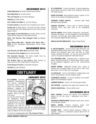 GENERAL AWARENESS – MARCH 2015 28
DECEMBER 2014
Vande Bharatam by Pandit Prabodh Kumar Mishra.
How Modi Won It by Harish Khare
The Last Illusion by Porochista Khakpour
Adultery by Paulo Coelho
Life is What You Make it by Preeti Shenoy
In God’s Hands by Desmond Tutu Templeton prize winner
Family Life by Akhil Sharma. The book has been selected
by The New York Times Book Review as one of the ten Best
Books of 2014.
Born Again on the Mountain by Arunima Sinha, the first
Indian female amputee to climb Mount Everest.
2014: The Election That Changed India by Rajdeep
Sardesai
Next China-India War - World's First Water War –
2029 by Gen. Sundarajan Padmanabhan, former Indian
Army Chief
NOVEMBER 2014
Your Dreams are Mine Now by Ravinder Singh
7 Secretes of the Goddess by Dev Dutt Pattnaik
The Dramatic Decade: The Indira Gandhi Years by
Pranab Mukherjee, President of India
The Scatter Here is Too Great by Bilal Tanweer of
Lahore won the 2014 Shakti Bhatt First Book Prize.
Truth Always Prevails by Sadruddin Hashwani
The Rich by John Kampfner
OBITUARY
JANUARY 2015
R K LAXMAN: Full name
Rasipuram Krishnaswamy
Iyer Laxman, legendary
cartoonist, creator of the
iconic "The Common Man"
published regularly for
several years in The Times
of India, Padma Vibhushan
awardee, died at the age
of 94 years.
He was also honoured with
the Magsaysay Award.
Capturing the entire gamut
of idiosyncrasies of Indian
politicians in an innocuous
newspaper box with his cartoons, he immortalised the
passive, hapless common man with an uncanny perception
and sarcasm in a daily commentary on his life that brought
smiles to millions for over five decades.
He wrote his autobiography titled ‘The Tunnel of Time’.
B G VERGHESE: Eminent journalist, a Ramon Magsaysay
award winner and former editor of the Hindustan Times and
The Indian Express
RAJNI KOTHARI: Noted political scientist, founder of The
Centre for the Study of Developing Societies
JASWANT SINGH RAJPUT : Two-time gold medal
winning hockey Olympian
SUBASH GHISING: Former chief of Gorkha National
Liberation Front, who gave birth to the Gorkhaland
movement
SAIYID HAMID: Noted Muslim academician, educationist,
reformist and author. He was Chancellor of Jamia Hamdard
University, ex-Chancellor Jamia Millia Islamia and former
Vice Chancellor Aligarh Muslim University
ABDULLAH BIN ABDULAZIZ: King of Saudi Arabia
DECEMBER 2014
K. BALACHANDER: Eminent South Indian filmmaker and
Dadasaheb Phalke Award winner from Chennai. He wrote,
directed and produced more than 100 films in Tamil,
Telugu, Kannada and Hindi. He was the man behind the
success of superstars Rajnikanth and Kamal Hassan.
V.R. KRISHNA IYER: Legendary jurist, a Supreme Court
judge, and post-retirement, a human rights activist, known
for his landmark judgments and for the environmental
struggles.
DEVEN VERMA: Bollywood comedy actor, winner of
Filmfare Best Comedian Award for his roles in films Chori
Mera Kaam, Chor Ke Ghar Chor and Angoor.
A R ANTULAY: Former Chief Minister of Maharashtra and
former Union Minister, veteran Congress leader
CHUNIBHAI VAIDYA: A veteran Gandhian and freedom
fighter from Ahmadabad, Gujarat.
JARBOM GAMLIN: Former C M of Arunachal Pradesh
JOE COCKER: Legendary rock singer from Colorado, USA
DAVID JOHN RYALL: Veteran British actor
NOVEMBER 2014
RAVI CHOPRA: Veteran film director from Bollywood,
famous for his tele serial – Mahabharat and movie –
Baghban.
SADASHIV AMRAPURKAR: Mumbai Cinema actor, winner
of two Filmfare awards.
MURLI DEORA: Eminent Congress leader from
Maharashtra and former Union Petroleum Minister
SITARA DEVI: Eminent Kathak danseuse, Padma sri
awardee. Kathak is a prominent classical dance form of
Uttar Pradesh.
 