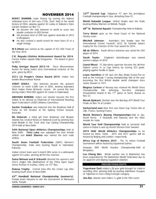 GENERAL AWARENESS – MARCH 2015 31
NOVEMBER 2014
ROHIT SHARMA made history by scoring the highest
individual score of 264 runs (173b, 33x4, 9x6) in the world
history of ODIs, playing against Sri Lanka in Kolkata’s Eden
Garden Stadium on Nov 13.
 He became the only batsman in world to score two
double centuries in ODI format.
 His previous best of 209 was against Australia in 2013
in Bengaluru.
 He also created a world record for most fours-33 in a
single innings.
M S Dhoni was named as the captain of ICC ODI Team of
the Year 2014.
C.K. Nayudu Lifetime Achievement Award for 2014:
Former Indian captain Dilip Vengsarkar. The Award is given
by BCCI.
Polly Umrigar Award 2013-14: Pacer Bhuvneshwar
Kumar for being India’s best international cricketer of the
year, given by BCCI.
ICC’s LG People's Choice Award 2014: Indian fast
bowler Bhuvneshwar Kumar
VIRAT KOHLI: Star batsman became the quickest
cricketer to reach 6,000 runs in ODIs, beating legendary
West Indian Vivian Richards’ record. He scored this feat
during India’s third ODI against Sri Lanka in Hyderabad.
ABHINAV BINDRA: India’s ace shooter became the first
Indian to be elected as Chairman of International Shooting
Sport Federation's (ISSF) Athletes Committee.
Sachin Tendulkar was inducted into the Bradman Hall of
Fame on 5th October at the Sydney Cricket Ground,
Australia.
Ms Deborah, a tribal girl from Andaman and Nicobar
Islands has created history in National Level by winning four
Gold Medals in the Track Asia Cup Cycling Championship
2014 held at New Delhi.
54th National Open Athletics Championships held at
New Delhi. Tintu Luka was adjudged the best female
athlete and Ankit Sharma was named the best male
athlete.
South Asian Football Federation (SAFF) Women's
Championship: India wins beating Nepal in Islamabad,
Pakistan.
Indian cricket team won 5-match ODI series in a whitewash
against Sri Lanka, winning all the five matches.
Saina Nehwal and K Srikanth clinched the women's and
men's singles title (Badminton) of the China Open Super
Series Premier in Fuzhou, China, on 15th
Nov.
Duleep Trophy: Central Zone lifts the cricket cup after
beating South Zone at New Delhi.
43rd
Handball National Championship (women’s):
Punjab beats Haryana to win the tournament at Mastuana
Sahib, Punjab.
127th
Durand Cup: Salgaocar FC won the prestigious
Football championship in Goa, defeating Pune FC.
World Kabaddi League: United Singhs won the finals
beating Khalsa Warriors at Mohali, Punjab.
68th
Sr. National Aquatic Championship held at Kolkata.
Terry Walsh quits as the Head Coach of the National
Hockey team.
Mitchell Johnson: Australia’s fast bowler won the
International Cricket Council's (ICC) Sir Garfield Sobers
trophy for the Cricketer of the Year award for 2014.
AB de Villiers: South Africa’s batsman was voted the ODI
player of 2014.
Sarah Taylor: England’s wicketkeeper was named
women’s player of 2014.
Lionel Messi: FC Barcelona superstar became the all-time
highest scorer in La Liga history by scoring 253 goals,
playing against Sevilla in Spain.
Lewis Hamilton of UK won the Abu Dhabi Grand Prix as
well as the Formula 1 racing championship title of the year
becoming the first British double world champion since
Jackie Stewart in 1971.
Magnus Carlsen of Norway has retained his World Chess
Championship title defeating five-time champion
Viswanathan Anand in the 11th
game at Sochi, Russia on
Nov 23.
Novak Djokovic (Serbia) won the Barclays ATP World Tour
Finals on Nov 16 at London.
Switzerland won their first ever Davis Cup Tennis title at
Lille, France, beating France.
World Women's Boxing Championships held in Jiju,
South Korea. S Sarjubala and Saweety won the silver
medals for India.
World Tour Golf Championship held at Jumeirah Golf
states in Dubai is won by Henrik Stenson from Sweden.
2019 IAAF World Athletics Championships to be
hosted by Doha, Qatar. 2015 and 2017 games will be
hosted by Beijing and London, respectively.
Africa Cup of Nations 2015 - The 16 nation Football
tournament will be hosted by Equatorial Guinea.
Seaways IBSF World Snooker Championship held at
Bengaluru.
Lee Chong Wei: World number one in Badminton has
been suspended by The Badminton World Federation due to
an apparent anti-doping regulation violation.
INDIAN HIGHLIGHTS
Yogeshwar Dutt ended a 28-year gold drought for India in
wrestling after winning Gold by beating Zalimkhan Yusupov
of Tajikistan in men’s 65kg freestyle category.
Jitu Rai, shooter won India's 1st gold in the 50m event.
 