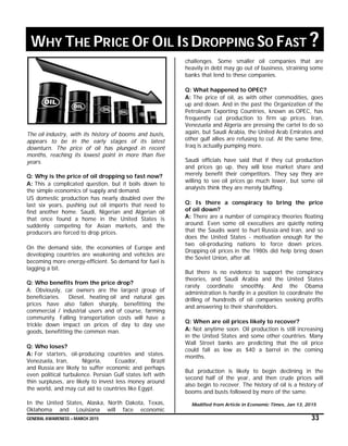 GENERAL AWARENESS – MARCH 2015 33
WHY THE PRICE OF OIL IS DROPPING SO FAST ?
The oil industry, with its history of booms and busts,
appears to be in the early stages of its latest
downturn. The price of oil has plunged in recent
months, reaching its lowest point in more than five
years.
Q: Why is the price of oil dropping so fast now?
A: This a complicated question, but it boils down to
the simple economics of supply and demand.
US domestic production has nearly doubled over the
last six years, pushing out oil imports that need to
find another home. Saudi, Nigerian and Algerian oil
that once found a home in the United States is
suddenly competing for Asian markets, and the
producers are forced to drop prices.
On the demand side, the economies of Europe and
developing countries are weakening and vehicles are
becoming more energy-efficient. So demand for fuel is
lagging a bit.
Q: Who benefits from the price drop?
A: Obviously, car owners are the largest group of
beneficiaries. Diesel, heating oil and natural gas
prices have also fallen sharply, benefitting the
commercial / industrial users and of course, farming
community. Falling transportation costs will have a
trickle down impact on prices of day to day use
goods, benefitting the common man.
Q: Who loses?
A: For starters, oil-producing countries and states.
Venezuela, Iran, Nigeria, Ecuador, Brazil
and Russia are likely to suffer economic and perhaps
even political turbulence. Persian Gulf states left with
thin surpluses, are likely to invest less money around
the world, and may cut aid to countries like Egypt.
In the United States, Alaska, North Dakota, Texas,
Oklahoma and Louisiana will face economic
challenges. Some smaller oil companies that are
heavily in debt may go out of business, straining some
banks that lend to these companies.
Q: What happened to OPEC?
A: The price of oil, as with other commodities, goes
up and down. And in the past the Organization of the
Petroleum Exporting Countries, known as OPEC, has
frequently cut production to firm up prices. Iran,
Venezuela and Algeria are pressing the cartel to do so
again, but Saudi Arabia, the United Arab Emirates and
other gulf allies are refusing to cut. At the same time,
Iraq is actually pumping more.
Saudi officials have said that if they cut production
and prices go up, they will lose market share and
merely benefit their competitors. They say they are
willing to see oil prices go much lower, but some oil
analysts think they are merely bluffing.
Q: Is there a conspiracy to bring the price
of oil down?
A: There are a number of conspiracy theories floating
around. Even some oil executives are quietly noting
that the Saudis want to hurt Russia and Iran, and so
does the United States - motivation enough for the
two oil-producing nations to force down prices.
Dropping oil prices in the 1980s did help bring down
the Soviet Union, after all.
But there is no evidence to support the conspiracy
theories, and Saudi Arabia and the United States
rarely coordinate smoothly. And the Obama
administration is hardly in a position to coordinate the
drilling of hundreds of oil companies seeking profits
and answering to their shareholders.
Q: When are oil prices likely to recover?
A: Not anytime soon. Oil production is still increasing
in the United States and some other countries. Many
Wall Street banks are predicting that the oil price
could fall as low as $40 a barrel in the coming
months.
But production is likely to begin declining in the
second half of the year, and then crude prices will
also begin to recover. The history of oil is a history of
booms and busts followed by more of the same.
Modified from Article in Economic Times, Jan 13, 2015
 