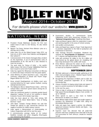 GENERAL AWARENESS – MARCH 2015 35
(August 2014– October 2014)
For details please visit our website: www.gyanm.in
N A T I O N A L N E W S
OCTOBER 2014
 President Pranab Mukherjee became the first ever
Indian head of state to visit Norway. He also visited
Finland.
 Nguyen Tan Dung, Vietnam Prime Minister came on a
two-day visit to India.
 India ranks 55th on the Global Hunger Index 2014, up
from 63rd in 2013, better than Pakistan and Bangladesh
that ranked 57.
 Commemoration of the historic Komagata Maru incident
on 29th September. A set of commemorative coins of
denominations of Rs 100 and Rs 5 was released to
mark the occasion.
 The work order for 'Statue of Unity' — the world's
tallest statue (182 mts) of Sardar Vallabhbhai Patel has
been issued to Larsen and Toubro (L&T).
 India has signed the Minamata Convention on Mercury
to control and reduce emissions from the power plants.
 Union Ministry of Culture launched a year – long birth
centenary celebrations of Ghazal and Thumri singer
Begum Akhtar (07-10-1914).
 Areas around Visakhapatnam on Andhra coast were
severely lashed by the super cyclone Hudhud, causing
widespread destruction.
 The Melbourne Mercer Global Pension Index – 2014 has
ranked India’s retirement system lowest among the 25
countries surveyed.
 India has performed poorly in removing gender-based
disparities, ranking 114 out of 142 countries in World
Economic Forum's 2014 Gender Gap Index.
 India has been placed at 142nd rank among 189
countries in the latest World Bank’s “Ease of Doing
Business” report.
 John Baird, Canada's Foreign Minister has said that
Canada has agreed to sign commercial contracts for
supply of uranium for Indian nuclear reactors.
 India signed a Memorandum of Understanding on
Culture Cooperation with UK for next five years.
 A commemorative postage stamp on Sri Lankan
Buddhist revivalist and writer Anagarika Dharmapala
was released by the President.
 Government decides to commemorate Sardar
Vallabhbhai Patel’s birth anniversary (October 31) as
“National Integration Day”- Rashtriya Ekta Diwas.
 India and Mexico signed a MoU for cooperation in space
and working together in the areas of remote sensing
 and satellite communication.
 India and Nepal have signed a Power Trade Agreement
to promote cooperation in the field of production and
transmission of electricity.
 India Heritage Research Foundation, Rishikesh has
released the ‘Encyclopedia of Hinduism’ consisting
of 11 volumes and approximately 7000 entries.
 India will contribute $4 million in the $5.4 billion aid
pool formed by the global donors for rebuilding the
Gaza Strip destroyed in the conflict with Israel.
 Prime Minister addressed the nation on Oct 3 for the
first time over radio in the programme ‘Mann Ki Baat’
to reach out to maximum audience.
SEPTEMBER 2014
 PM Modi addressed a historical public gathering at the
USA’s most prestigious venue – Madison Square Garden
in New York on 28th September.
 Recognising the importance of Modi’s visit to USA, the
US Senate announced September 30 as 'US-India
Partnership Day'.
 Chinese President Xi Jinping visited India and signed 12
pacts to commit investment of $20 billion in India
 in the next five years
 China to help in setting up of a Railway University and
high speed Chennai-Bangalore-Mysore train corridor, of
up to 160kmph
 China agreed to open a new route to Kailash
Mansarovar via Nathu La in Sikkim.
 Prime Minister Modi visited Japan and sought support to
introduce the Shinkansen, or bullet train, along the
Ahmedabad-Mumbai route.
 India and Japan have signed a partner city affiliation
agreement between Varanasi (Kashi) and Kyoto - ‘city
of thousand shrines.’
 Supreme Court has directed that all under-trial
prisoners who have completed more than half of the jail
term prescribed for their offences, should be released
on bail
 