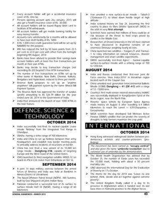 GENERAL AWARENESS – MARCH 2015 40
 Every account holder will get a accidental insurance
cover of Rs. One lac.
 Persons opening account upto 26th January, 2015 will
also get a health insurance cover of Rs. 30,000.
 All account holders will be issued Rupay debit card to
facilitate ATM withdrawals.
 All account holders will get mobile banking facility for
easy money transfer.
 Accounts runs satisfactorily for 6 months will be allowed
to have over draft facility of Rs. 5000.
 A Rs 1,000-crore credit guarantee fund will be set up by
NABARD for this purpose.
 RBI has reduced the SLR by 50 basis points from 22.5
per cent to 22.0 per cent with effect from the fortnight
beginning 9th August, 2014
 Banks have been advised to provide their savings bank
account holders with at least five free transactions per
month at their own ATMs.
 Banks may decide to levy transaction charges (not
exceeding Rs 20) beyond 5 free ATM transactions
 The number of free transactions on ATMs set up by
other banks in Mumbai, New Delhi, Chennai, Kolkata,
Bengaluru and Hyderabad, reduced to three per month.
 Reserve Bank proposes to set up an "anytime
anywhere" bill payment system by the name ‘Bharat Bill
Payment System’.
 The Reserve Bank has approved the transfer of surplus
(profit) amounting to Rs 526.79 billion for the year
ended June 30, 2014 to the Government of India.
 India Post announced the launch of over 1000 ATMs in
the near feature.
DEFENCE, SCIENCE &
TECHNOLOGY
OCTOBER 2014
 India successfully test-fired its nuclear-capable cruise
missile 'Nirbhay' from the Integrated Test Range in
Chandipur,
 Odisha, having a strike range of 700 kilometres.
 India and China to set up hotlines between their army
headquarters and establish new border meeting posts
to amicably address incidents of incursions on border.
 China has test fired a new variant of its 10,000 km
range missile - Dongfeng-31B, capable of targeting
Europe and the West Coast of the United States.
 ISRO launched its third navigation satellite IRNSS 1C on
board its PSLV-C26 rocket from Sriharikota on Oct 16.
SEPTEMBER 2014
 A joint 14 days military exercise between the armed
forces of America and India was held at Ranikhet in
Almora District of Uttrakhand.
 The Naval Offshore Patrol Vessel (NOPV), INS Sumitra,
built by Goa Shipyard Ltd joins Indian Navy
 Pakistan conducted a successful test of its surface to
surface missile Hatf IX (NASR), having a range of 60
kilometers
 Iran unveiled a new surface-to-air missile - Talash-3
(“Endeavor-3”), to shoot down hostile target at high
altitude.
 India scripted history on Sep 24, becoming the first
country to place its Mars Orbiter Spacecraft (MOS) in
the orbit in very first attempt.
 Scientists have warned that millions of lives could be at
risk because of the threat to food crops posed by
conflict in the Middle East.
 Researchers at Drexel University in the US have claimed
to have discovered in Argentina remains of an
enormous Dinosaur weighing nearly 60 tons.
 China launched two satellites - Yaogan-21 and Tiantuo-
1 to relay information on natural resources, disaster
management and smart satellite experiments.
 DRDO successfully test-fired Agni-I - nuclear-capable
surface-to-surface missile with a striking range of 700
to 1250 km.
AUGUST 2014
 India and Russia conducted their first-ever joint Air
Force exercise “Avia Indra-2014” in Astrakhan region
located north of the Caspian Sea.
 China unveiled next generation Intercontinental Ballistic
Missile (ICBM) Dongfeng – 41 (DF-41) with a range
of 12 -15000 kms.
 Country’s first multi-sensor moored observatory IndARC
was successfully deployed in Kongsfjorden Fjord of the
Arctic region, near the North Pole
 Rosetta- space vehicle by European Space Agency
made history on August 6 after travelling 6.4 billion
kilometers to reach the comet — 67P/Churyumov –
Gerasimenko
 NASA scientists have developed Soil Moisture Active
Passive (SMAP) satellite that can predict the severity of
droughts to help farmers maximize the crop yield.
I N T E R N A T I O N A L
OCTOBER 2014
 Hong Kong witnessed widespread clashes between pro-
democracy activists and counter-protesters (pro-
Beijing)
The movement has been named as “occupy central”
and also given the name ‘umbrella revolution’ due to
extensive use of umbrellas by the demonstrators.
 The World Health Organization has advised that by
October 25, the number of Ebola cases has exceeded
the 10,000 mark, holding with about a 50 percent
mortality rate.
 UNO observed the International Day for the Eradication
of Poverty on 17th October.
 The theme for the day for 2014 was “Leave no one
behind: think, decide and act together against extreme
poverty”.
 The United Kingdom finally called it a day to its
presence in Afghanistan when it handed over its last
base there in Helmand province to the Afghan forces
 