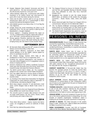 GENERAL AWARENESS – MARCH 2015 41
 Angola, Malaysia, New Zealand, Venezuela and Spain
were elected as the new non-permanent members of
the UN Security Council for a two years term
 Jaffna-Colombo railway line, reconstructed with Indian
assistance in Sri Lanka's former war zone,started 24
years after it was shut down during the civil war.
 China and 20 other countries plan to set up an Asian
infrastructure Bank seen as a counterweight to West
backed international development banks.
 25th ASEAN Summit to be held on Nov 12-13 at Nay Pyi
Taw, Myanmar.
 Google closed the social networking site Orkut on 30
September 2014. The site was started in 2004 by Orkut
Buyukkokten, a Google employee.
 Severe typhoon – Vongfong slammed into Japan on
13th Oct. at Makurazaki on Kyushu Island with winds of
up to 180 kmph, causing widespread destruction.
 Strong typhoon Phanfone slammed into Japan on 5th
Oct. with winds of up to 180 kmph lashing the shore,
bringing heavy rain and chaos in areas around Tokyo.
SEPTEMBER 2014
 Mr Narendra Modi addressed the 69th
session of United
Nations General Assembly, in New York.
 SAARC Culture Ministers Conference at New Delhi
named Bamiyan to be the SAARC cultural capital for
2015-16 and Dhaka for 2016-17.
 UN Climate Change Summit 2014 held at UN
headquarters in New York on 23 September 2014.
 Scotland has rejected independence and decided to
stay with United Kingdom as 55 % population voted in
favour of staying with U K.
 Ukraine's Parliament has ratified a landmark European
Union pact that decisively steers the former Soviet state
towards Europe and away from Russian influence.
 The NATO summit held in Wales, UK. The resolutions
adopted in the summit were named ‘Wales Resolution’.
 Over two million affected in massive floods in Pakistan,
mainly in Punjab province and in Pakistan occupied
Kashmir (PoK).
 6th meeting of the South Asian Association for Regional
Cooperation for Home Ministers held on September 19
at Kathmandu, attended by Rajnath Singh.
 West Asia’s largest consumer IT and electronics retail
show- GITEX Shopper held at World Trade Center in
Dubai
 London will host its first-ever Regional Pravasi Bharatiya
Divas (RPBD) next month from October 16 to 18.
 The seventh round of nuclear talks between Iran and
six major world powers- US, UK, France, Russia, China
and Germany were held in New York.
AUGUST 2014
 Three West Africa nations - Liberia, Guinea and Sierra
Leone, are struggling to control an outbreak of Ebola
viral
 fever that has claimed thousands of lives
 The Nagoya Protocol on Access to Genetic Resources
and the Fair and Equitable Sharing of Benefits Arising
from their Utilization to enter into force from12th
October 2014
 Bangladesh has decided to join the newly formed
BRICS Bank, an initiative of the world's five emerging
economies - Brazil, Russia, India, China and South
Africa.
 Britain observed Lights Out Project on 4 August 2014 to
commemorate 100 years of First World War (WW-1
 The "Ice Bucket Challenge" encourages participants to
dump bucket of freezing water on their head to raise
awareness for the ‘amyotrophic lateral sclerosis’ (ALS)
 The World Health Organization has asked for a ban on
the use of e-cigarettes indoors and its sale to children.
PERSONS IN NEWS
OCTOBER 2014
RAGHURAM RAJAN: Reserve Bank of India Governor has
received the Euromoney’s “Central Bank Governor of the
Year Award 2014” in Washington on October 10 for his
excellent performance. Euromoney is a reputed international
financial magazine of UK.
SARITA DEVI: Indian boxer was in news as the
International Boxing Association provisionally suspended her
for protesting against a controversial verdict, at 2014
Incheon Asian Games. She declined to accept the bronze
medal awarded to her as she expected to win the silver.
SHAKTI DEVI: An Indian police inspector won
International Female Police Peacekeeper Award 2014 by the
UN's police division for her "exceptional achievements" in
her duty with the UN mission in Afghanistan
HARSHIT SAUMITRA: A five-year-old Indian boy has
become the youngest person to reach the Everest Base
Camp at an altitude of 5,364 metres (17,598 ft). A class 1
student from New Delhi, Harshit took 10 days to cover the
distance of 62 km trek. He also climbed the nearby
Kalapathar (5550 m) peak
LEELA SAMSON: Eminent Bharatnatyam dancer and
Chairperson of Central Board of Film Certification (CBFC)
was in news as she resigned from the post of Chairperson of
Sangeet Natak Akademi.
THOMAS KAILATH: Indian-American professor from USA
is one of the nine scientists selected for the prestigious
National Medal of Science, the highest honour for
achievement in the fields of science and engineering in USA.
JOSHUA WONG: He has just completed 18 years but he is
one of the fieriest political activists in Hong Kong. He is the
founder of students organisation “Scholarism” which is
leading the pro democracy youth movement in Hong Kong.
JEFFREY P. BEZOS: The Chief Executive of the world’s
largest e-tailer –Amazon.com, called on Modi and committed
$2 billion investment in the country.
MARK ZUCKERBERG: Founder and CEO of Facebook,
called on the Prime Minister Narendra Modi in New Delhi.
 