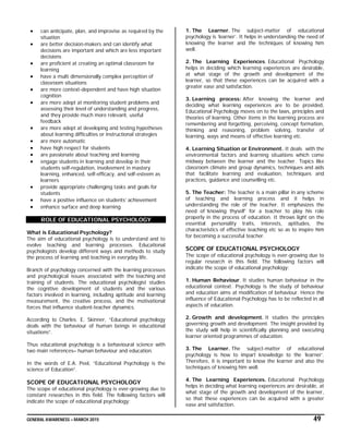 GENERAL AWARENESS – MARCH 2015 49
 can anticipate, plan, and improvise as required by the
situation
 are better decision-makers and can identify what
decisions are important and which are less important
decisions
 are proficient at creating an optimal classroom for
learning
 have a multi dimensionally complex perception of
classroom situations
 are more context-dependent and have high situation
cognition
 are more adept at monitoring student problems and
assessing their level of understanding and progress,
and they provide much more relevant, useful
feedback
 are more adept at developing and testing hypotheses
about learning difficulties or instructional strategies
 are more automatic
 have high respect for students
 are passionate about teaching and learning
 engage students in learning and develop in their
students self-regulation, involvement in mastery
learning, enhanced, self-efficacy, and self-esteem as
learners
 provide appropriate challenging tasks and goals for
students
 have a positive influence on students’ achievement
 enhance surface and deep learning
ROLE OF EDUCATIONAL PSYCHOLOGY
What is Educational Psychology?
The aim of educational psychology is to understand and to
evolve teaching and learning processes. Educational
psychologists develop different ways and methods to study
the process of learning and teaching in everyday life.
Branch of psychology concerned with the learning processes
and psychological issues associated with the teaching and
training of students. The educational psychologist studies
the cognitive development of students and the various
factors involved in learning, including aptitude and learning
measurement, the creative process, and the motivational
forces that influence student-teacher dynamics.
According to Charles. E. Skinner, “Educational psychology
deals with the behaviour of human beings in educational
situations”.
Thus educational psychology is a behavioural science with
two main references– human behaviour and education.
In the words of E.A. Peel, “Educational Psychology is the
science of Education”.
SCOPE OF EDUCATIONAL PSYCHOLOGY
The scope of educational psychology is ever-growing due to
constant researches in this field. The following factors will
indicate the scope of educational psychology:
1. The Learner. The subject-matter of educational
psychology is ‘learner’. It helps in understanding the need of
knowing the learner and the techniques of knowing him
well.
2. The Learning Experiences. Educational Psychology
helps in deciding which learning experiences are desirable,
at what stage of the growth and development of the
learner, so that these experiences can be acquired with a
greater ease and satisfaction.
3. Learning process: After knowing the learner and
deciding what learning experiences are to be provided,
Educational Psychology moves on to the laws, principles and
theories of learning. Other items in the learning process are
remembering and forgetting, perceiving, concept formation,
thinking and reasoning, problem solving, transfer of
learning, ways and means of effective learning etc.
4. Learning Situation or Environment. It deals with the
environmental factors and learning situations which come
midway between the learner and the teacher. Topics like
classroom climate and group dynamics, techniques and aids
that facilitate learning and evaluation, techniques and
practices, guidance and counselling etc.
5. The Teacher: The teacher is a main pillar in any scheme
of teaching and learning process and it helps in
understanding the role of the teacher. It emphasizes the
need of ‘knowing thyself’ for a teacher to play his role
properly in the process of education. It throws light on the
essential personality traits, interests, aptitudes, the
characteristics of effective teaching etc so as to inspire him
for becoming a successful teacher.
SCOPE OF EDUCATIONAL PSYCHOLOGY
The scope of educational psychology is ever-growing due to
regular research in this field. The following factors will
indicate the scope of educational psychology:
1. Human Behaviour. It studies human behaviour in the
educational context. Psychology is the study of behaviour
and education aims at modification of behaviour. Hence the
influence of Educational Psychology has to be reflected in all
aspects of education.
2. Growth and development. It studies the principles
governing growth and development. The insight provided by
the study will help in scientifically planning and executing
learner oriented programmes of education.
3. The Learner. The subject-matter of educational
psychology is how to impart knowledge to the ‘learner’.
Therefore, it is important to know the learner and also the
techniques of knowing him well.
4. The Learning Experiences. Educational Psychology
helps in deciding what learning experiences are desirable, at
what stage of the growth and development of the learner,
so that these experiences can be acquired with a greater
ease and satisfaction.
 