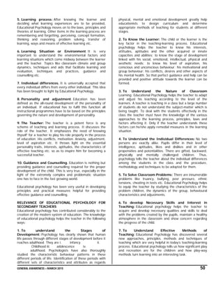 GENERAL AWARENESS – MARCH 2015 50
5. Learning process: After knowing the learner and
deciding what learning experiences are to be provided,
Educational Psychology moves on to the laws, principles and
theories of learning. Other items in the learning process are
remembering and forgetting, perceiving, concept formation,
thinking and reasoning, problem solving, transfer of
learning, ways and means of effective learning etc.
6. Learning Situation or Environment. It is very
important to understand the environmental factors and
learning situations which come midway between the learner
and the teacher. Topics like classroom climate and group
dynamics, techniques and aids that facilitate learning and
evaluation, techniques and practices, guidance and
counselling etc.
7. Individual differences. It is universally accepted that
every individual differs from every other individual. This idea
has been brought to light by Educational Psychology.
8. Personality and adjustment. Education has been
defined as the all-round development of the personality of
an individual. If educational has to fulfil this function all
instructional programmes have to be based on the principles
governing the nature and development of personality.
9. The Teacher: The teacher is a potent force is any
scheme of teaching and learning process. It discusses the
role of the teacher. It emphasizes the need of ‘knowing
thyself’ for a teacher to play his role properly in the process
of education. His conflicts, motivation. Anxiety, adjustment,
level of aspiration etc. It throws light on the essential
personality traits, interests, aptitudes, the characteristics of
effective teaching etc. so as to inspire him for becoming a
successful teacher.
10. Guidance and Counselling. Education is nothing but
providing guidance and counselling required for the proper
development of the child. This is very true, especially in the
light of the extremely complex and problematic situation
one has to face in the fast growing world.
Educational psychology has been very useful in developing
principles and practical measures helpful for providing
effective guidance and counselling.
RELEVANCE OF EDUCATIONAL PSYCHOLOGY FOR
SECONDARY TEACHERS
Educational psychology has contributed considerably to the
creation of the modern system of education. The knowledge
of educational psychology helps the teacher in the following
ways:
1. To understand the Stages of
Development: Psychology has clearly shown that human
life passes through different stages of development before it
reaches adulthood. They are i. infancy ii.
Childhood iii. adolescence iv.
adulthood. Psychologists have also thoroughly
studied the characteristic behaviour patterns in these
different periods of life. Identification of these periods with
different sets of characteristics and attributes as regards
physical, mental and emotional development greatly help
educationists to design curriculum and determine
appropriate methods of teaching for students at different
stages.
2. To Know the Learner: The child or the learner is the
key factor in the teaching-learning process. Educational
psychology helps the teacher to know his interests,
attitudes, aptitudes and the other acquired or innate
capacities and abilities; to know the stage of development
linked with his social, emotional, intellectual, physical and
aesthetic needs; to know his level of aspiration, his
conscious and unconscious behaviour; his motivational and
group behaviour; his conflicts, desires and other aspects of
his mental health. So that perfect guidance and help can be
provided and positive attitude towards the learner can be
formed.
3. To Understand the Nature of Classroom
Learning: Educational Psychology helps the teacher to adapt
and adjust his teaching according to the level of the
learners. A teacher is teaching in a class but a large number
of students do not understand the subject-matter which is
being taught. To deal with the students effectively in the
class the teacher must have the knowledge of the various
approaches to the learning process, principles, laws and
factors affecting it. Only if the teacher understands these
factors can he/she apply remedial measures in the learning
situation.
4. To Understand the Individual Differences: No two
persons are exactly alike. Pupils differ in their level of
intelligence, aptitudes, likes and dislikes and in other
propensities and potentialities. There are gifted, backward,
physically and mentally challenged children. Thus,
psychology tells the teacher about the individual differences
among the students in the class and the procedure,
methodology and techniques to be adopted for them.
5. To Solve Classroom Problems: There are innumerable
problems like truancy, bullying, peer pressure, ethnic
tensions, cheating in tests etc. Educational Psychology helps
to equip the teacher by studying the characteristics of the
problem children, the dynamics of the group, behavioural
characteristics and adjustments.
6. To develop Necessary Skills and Interest in
Teaching: Educational psychology helps the teacher to
acquire and develop necessary qualities and skills to deal
with the problems created by the pupils, maintain a healthy
atmosphere in the classroom and show concern regarding
the progress of the child.
7. To Understand Effective Methods of
Teaching: Educational Psychology has discovered several
new approaches, principles. methods and techniques of
teaching which are very helpful in today’s teaching-learning
process. Educational psychology tells us how significant play
and recreation are for the children and how play-way
methods turn learning into an interesting task.
 
