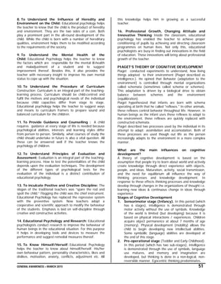 GENERAL AWARENESS – MARCH 2015 51
8. To Understand the Influence of Heredity and
Environment on the Child: Educational psychology helps
the teacher to know that the child is the product of heredity
and environment. They are the two sides of a coin. Both
play a prominent part in the all-round development of the
child. While the child is born with a number of hereditary
qualities, environment helps them to be modified according
to the requirements of the society.
9. To Understand the Mental Health of the
Child: Educational Psychology helps the teacher to know
the factors which are responsible for the mental ill-health
and maladjustment of a student and to suggest
improvement thereof. Besides this, it also provides the
teacher with necessary insight to improve his own mental
status to cope up with the situation.
10. To Understand the Procedure of Curriculum
Construction: Curriculum is an integral part of the teaching-
learning process. Curriculum should be child-centred and
fulfil the motives and psychological needs of the individual
because child capacities differ from stage to stage.
Educational psychology helps the teacher to suggest ways
and means to curriculum framers to prepare sound and
balanced curriculum for the children.
11. To Provide Guidance and Counselling : A child
requires guidance at every stage of life is needed because
psychological abilities, interests and learning styles differ
from person to person. Similarly, what courses of study the
child should undertake in future is also a vital question. All
these can be answered well if the teacher knows the
psychology of children.
12. To Understand Principles of Evaluation and
Assessment: Evaluation is an integral part of the teaching-
learning process. How to test the potentialities of the child
depends upon the evaluation techniques. The development
of the different types of psychological tests for the
evaluation of the individual is a distinct contribution of
educational psychology.
13. To inculcate Positive and Creative Discipline: The
slogan of the traditional teachers was “spare the rod and
spoil the child.” Flogging the child was the chief instrument.
Educational Psychology has replaced the repressive system
with the preventive system. Now teachers adopt a
cooperative and scientific approach to modify the behaviour
of the students. Emphasis is laid on self-discipline through
creative and constructive activities.
14. Educational Psychology and Research: Educational
psychologists conduct research to improve the behaviour of
human beings in the educational situation. For this purpose
it helps in developing tools and devices to measure the
performance and suggest remedial measures thereof.
15. To Know Himself/Herself: Educational Psychology
helps the teacher to know about himself/herself. His/her
own behaviour pattern, personality characteristics, likes and
dislikes, motivation, anxiety, conflicts, adjustment etc. All
this knowledge helps him in growing as a successful
teacher.
16. Professional Growth, Changing Attitude and
Innovative Thinking: Inside the classroom, educational
psychology has enabled the teacher to achieve proper
conditioning of pupils by achieving and directing classroom
programmes on human lives. Not only this, educational
psychologists are busy in finding out innovations in the field
of education. These innovations will bring about professional
growth of the teacher.
PIAGET’S THEORY OF COGNITIVE DEVELOPMENT
Piaget conducted experiments to understand, how living
things adopted to their environment (Piaget described as
intelligence.). He opined that Behavior (adaptation to the
environment) is controlled through mental organizations
called schemata (sometimes called schema or schemes).
This adaptation is driven by a biological drive to obtain
balance between schemes and the environment
(equilibration).
Piaget hypothesized that infants are born with schema
operating at birth that he called "reflexes." In other animals,
these reflexes control behavior throughout life. However, in
human beings as the infant uses these reflexes to adapt to
the environment, these reflexes are quickly replaced with
constructed schemata.
Piaget described two processes used by the individual in its
attempt to adapt: assimilation and accomodation. Both of
these processes are used though out life as the person
increasingly adapts to the environment in a more complex
manner.
What are the main influences on cognitive
development?
A theory of cognitive development is based on the
assumption that people try to learn about world and actively
create knowledge through direct experience with objects,
people, and ideas. Maturation, activity, social transmission,
and the need for equilibrium all influence the way of
thinking processes and knowledge development. In
response to these effects thinking processes and knowledge
develop through changes in the organizations of thought i.e.
learning new ideas & continuous change in ideas through
experience
Stages of Cognitive Development
1. Sensorimotor stage (Infancy). In this period (which
has 6 stages), intelligence is demonstrated through
motor activity without the use of symbols. Knowledge
of the world is limited (but developing) because it is
based on physical interactions / experiences. Children
acquire object permanence at about 7 months of age
(memory). Physical development (mobility) allows the
child to begin developing new intellectual abilities.
Some symbollic (language) abilities are developed at
the end of this stage.
2. Pre-operational stage (Toddler and Early Childhood).
In this period (which has two sub-stages), intelligence
is demonstrated through the use of symbols, language
use matures, and memory and imagination are
developed, but thinking is done in a non-logical, non-
reversible manner. Egocentric thinking predominates.
 