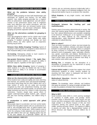 GENERAL AWARENESS – MARCH 2015 55
ABILITY DIFFERENCES AND TEACHING
What are the problems between class ability
grouping?
Academic ability grouping can have both disadvantages and
advantages for students and teachers. For low ability
students, class ability grouping generally has a negative
effect on achievement, social adjustment, and self esteem.
Teacher in low achievement classes tend to emphasize
lower level objectives and routine procedures, with less
academic focus. Often there are increased teacher stress,
lowered expectations, and decreased enthusiasm. Ability
grouping can promote separation within schools.
What are the alternatives available for grouping in
classes?
Cross age grouping by subject can be a better way to deal
with ability differences in a school. Within class ability
grouping, if handled sensitively and flexibly can have
positive effects, but other options such as cooperative
learning may be better.
Between Class Ability Grouping/ Tracking: System of
grouping in which students are assigned to classes based on
their measured ability or their achievements.
Un-tracking: Redesigning schools to teach students in
classes that are not grouped by ability.
Non-graded Elementary School / The Joplin Plan:
Arrangement wherein students are grouped by ability in
particular subjects, regardless of their ages or grades.
Within Class ability Grouping: System of grouping in
which students in a class are divided into two or three
groups based on ability in an attempt to accommodate
student difference.
STUDENT WHO ARE GIFTED AND TALENTED
What are the characteristics of gifted students?
Gifted students learn easily and rapidly and retain what they
have learned, use common sense and practical knowledge,
know about many things that the other children don’t use a
large number of words and are easily and accurately
recognized by them and comprehend meaning; are alert
and keen observant and respond quickly, are persistent and
highly motivated and some are creative or make interesting
connections. Teachers should make special efforts to
support underrepresented gifted students, girls, students
who also have learning disabilities, and children living in
poverty.
Is acceleration is useful approach with gifted
students?
Many people object to acceleration, but most careful studies
indicate that truly gifted students who are accelerated do as
well as, and unusually better than, no gifted students who
are processing at the normal pace. Gifted students tend to
prefer the company of older playmates and may be bored if
kept with children their own age. Skipping grades may not
be the best solution for a particular student, but for
students who are extremely advanced intellectually (with a
score of 160 or higher on an individual intelligence test), the
only practical solution may be to accelerate their education.
Gifted Students: A very bright creative, and talented
student.
TODAY’S MULTICULTURAL CLASSROOM
Distinguish between the “melting pot” and
multiculturalism
Statistics point of increasing cultural diversity in society. Old
views that minority group members and immigrants should
lose their cultural distinctiveness and assimilate completely
in the American “melting pot” or be regarded as culturally
deficient are being replaced by new emphases on
multiculturalism, equal educational opportunity, and the
celebration of cultural diversity.
What is culture?
There are many conceptions of culture, but most include the
knowledge, rules, traditions, attitudes, and values that guide
behavior in a particular group of people culture is a program
for living. Everyone is a member of many cultural groups,
defined in terms of geographic region, nationality, ethnicity,
race, gender, social class, and relations. Membership in a
particular group does not determine behavior or values, but
makes certain values and kinds of behavior more likely. A
wide variation exists within each group.
Melting Pot: A metaphor for the absorption of a
dissimilation of immigrants into the mainstream of society
so that ethnic differences vanish.
Cultural deficit model: A model that explains that school
achievement problems of ethnic minority students by
assuming that their culture is inadequate and does not
prepare them to succeed in school.
Multicultural Education: Education that teaches the
values of cultural diversity.
Culture: The knowledge, values, attitudes, and traditions
that guide the behavior of a group of people and allow them
to solve the problems of living in their environment.
SOCIAL CLASS DIFFERENCES
What is SES?
Social economic status (SES) is a term used by sociologist
for variations in wealth, power, and prestige. Social-
economic status is determined by several factors not just
income and often overpowers other cultural differences. No
single variable is an effective measure of SES, but most
researchers identity four general levels of SES, upper,
middle, working and lower classes. The majority of children
in poverty are white. But a disproportionate number of
African American and Hispanic American children live in
poverty.
 