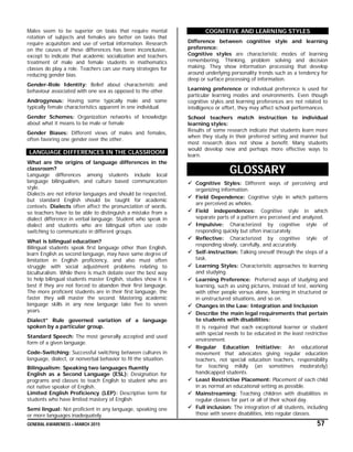 GENERAL AWARENESS – MARCH 2015 57
Males seem to be superior on tasks that require mental
rotation of subjects and females are better on tasks that
require acquisition and use of verbal information. Research
on the causes of these differences has been inconclusive,
except to indicate that academic socialization and teachers
treatment of male and female students in mathematics
classes do play a role. Teachers can use many strategies for
reducing gender bias.
Gender-Role Identity: Belief about characteristic and
behaviour associated with one sex as opposed to the other.
Androgynous: Having some typically male and some
typically female characteristics apparent in one individual.
Gender Schemes: Organization networks of knowledge
about what it means to be male or female
Gender Biases: Different views of males and females,
often favoring one gender over the other.
LANGUAGE DIFFERENCES IN THE CLASSROOM
What are the origins of language differences in the
classroom?
Language differences among students include local
language bilingualism, and culture based communication
style.
Dialects are not inferior languages and should be respected,
but standard English should be taught for academic
contexts. Dialects often affect the pronunciation of words,
so teachers have to be able to distinguish a mistake from a
dialect difference in verbal language. Student who speak in
dialect and students who are bilingual often use code
switching to communicate in different groups.
What is bilingual education?
Bilingual students speak first language other than English,
learn English as second language, may have same degree of
limitation in English proficiency, and also must often
struggle with social adjustment problems relating to
biculturalism. While there is much debate over the best way
to help bilingual students master English, studies show it is
best if they are not forced to abandon their first language.
The more proficient students are in their first language, the
faster they will master the second. Mastering academic
language skills in any new language take five to seven
years.
Dialect” Rule governed variation of a language
spoken by a particular group.
Standard Speech: The most generally accepted and used
form of a given language.
Code-Switching: Successful switching between cultures in
language, dialect, or nonverbal behavior to fit the situation.
Bilingualism: Speaking two languages fluently
English as a Second Language (ESL): Designation for
programs and classes to teach English to student who are
not native speaker of English.
Limited English Proficiency (LEP): Descriptive term for
students who have limited mastery of English
Semi lingual: Not proficient in any language, speaking one
or more languages inadequately.
COGNITIVE AND LEARNING STYLES
Difference between cognitive style and learning
preference:
Cognitive styles are characteristic modes of learning
remembering, Thinking, problem solving and decision
making. They show information processing that develop
around underlying personality trends such as a tendency for
deep or surface processing of information.
Learning preference or individual preference is used for
particular learning modes and environments. Even though
cognitive styles and learning preferences are not related to
intelligence or effort, they may affect school performances.
School teachers match instruction to individual
learning styles:
Results of some research indicate that students learn more
when they study in their preferred setting and manner but
most research does not show a benefit. Many students
would develop new and perhaps more effective ways to
learn.
GLOSSARY
 Cognitive Styles: Different ways of perceiving and
organizing information.
 Field Dependence: Cognitive style in which patterns
are perceived as wholes.
 Field independences: Cognitive style in which
separate parts of a pattern are perceived and analyzed.
 Impulsive: Characterized by cognitive style of
responding quickly but often inaccurately.
 Reflective: Characterized by cognitive style of
responding slowly, carefully, and accurately.
 Self-instruction: Talking oneself through the steps of a
task.
 Learning Styles: Characteristic approaches to learning
and studying.
 Learning Preference: Preferred ways of studying and
learning, such as using pictures, instead of test, working
with other people versus alone, learning in structured or
in unstructured situations, and so on.
 Changes in the Law: Integration and Inclusion
 Describe the main legal requirements that pertain
to students with disabilities:
It is required that each exceptional learner or student
with special needs to be educated in the least restrictive
environment.
 Regular Education Initiative: An educational
movement that advocates giving regular education
teachers, not special education teachers, responsibility
for teaching mildly (an sometimes moderately)
handicapped students.
 Least Restrictive Placement: Placement of each child
in as normal an educational setting as possible.
 Mainstreaming: Teaching children with disabilities in
regular classes for part or all of their school day.
 Full inclusion: The integration of all students, including
those with severe disabilities, into regular classes.
 