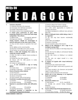 GENERAL AWARENESS – MARCH 2015 58
MCQs ON
P E D A G O G Y1. Inclusive education
(1) celebrates diversity in the classroom
(2) encourages strict admission procedures
(3) includes indoctrination of facts
(4) includes teachers from marginalized groups
2. A school gives preference to girls while
preparing students for a state level solo-songs
competition. This reflects
(1) global trends (2) pragmatic approach
(3) progressive thinking (4) gender bias
3. Young learners should be encouraged to
interact with peers in the class-room so that
(1) they can learn answers to questions from each-
other
(2) the syllabus can be covered quickly
(3) they learn social skills in the course of study
(4) the teacher can control the class-room better
4. When a child with disability first comes to
school the teacher should?
(1) Refer the child to a special school according to
the disability
(2) Seclude him from other students
(3) Discuss with the child parents to evolve
collaborative plans
(4) Conduct an admission test
5. _____ is not considered a sign of ‘being
gifted’.
(1) Creative ideas (2) Fighting with others
(3) Novelty in expression (4) Curiosity
6. Errors of learners often indicate
(1) how they learn
(2) the need for mechanical drill
(3) absence of learning
(4) socio-economic status of the learners
7. Creativity is usually associated with
(1) imitation (2) convergent thinking
(3) divergent thinking (4) modelling
8. Dyslexia is associated mainly with difficulties
in
(1) reading (2) speaking
(3) speaking and hearing (4) hearing
9. Individual attention is important in the
teaching-learning process because
(1) learners always learn better in groups
(2) teacher training programmes prescribe it
(3) it offers better opportunities to teachers to
discipline each learner
(4) children development at different rates and learn
differently
10. When a child gets bores while doing a task, it
is a sign that
(1) the task may have become mechanically
repetitive
(2) the child is not intelligent
(3) absence of learning
(4) socio-economic status of the learners
11. Which of the following is not a sign of an
intelligent young child?
(1) One who has the ability to cram long essays very
quickly
(2) One who has the ability to communicate fluently
and appropriately
(3) One who carries on thinking in an abstract
manner
(4) One who can adjust oneself in a new
environment
12. A student of V-grade with ‘visual deficiency’
should be
(1) excused to do a lower level of work
(2) helped with higher routine-work by parents and
friends
(3) treated normally in the classroom and provided
support through Audio CDs
(4) given special treatment III the classroom
13. Which one of the following is an important
factor of creativity?
(1) Originality (2) Discipline
(3) Fluency (4) Flexibility
14. Backwards children are
(1) slow learners (2) IQ – level 80-90
(3) mentally sick, persons having maladjusted
behaviour
(4) All of the above
15. Factors influencing mental development are
(1) heredity (2) family environment
(3) social status of family (4) All of the above
 