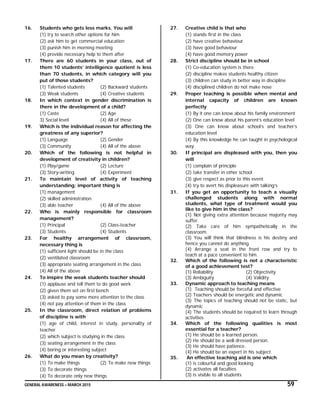 GENERAL AWARENESS – MARCH 2015 59
16. Students who gets less marks. You will
(1) try to search other options for him
(2) ask him to get commercial education
(3) punish him in morning meeting
(4) provide necessary help to them after
17. There are 60 students in your class, out of
them 10 students’ intelligence quotient is less
than 70 students, in which category will you
put of those students?
(1) Talented students (2) Backward students
(3) Weak students (4) Creative students
18. In which context in gender discrimination is
there in the development of a child?
(1) Caste (2) Age
3) Social level (4) All of these
19. Which is the individual reason for affecting the
greatness of any superior?
(1) Language (2) Gender
(3) Community (4) All of the above
20. Which of the following is not helpful in
development of creativity in children?
(1) Play/game (2) Lecture
(3) Story-writing (4) Experiment
21. To maintain level of activity of teaching
understanding; important thing is
(1) management
(2) skilled administration
(3) able teacher (4) All of the above
22. Who is mainly responsible for classroom
management?
(1) Principal (2) Class-teacher
(3) Students (4) Students
23. For healthy arrangement of classroom,
necessary thing is
(1) sufficient light should be in the class
(2) ventilated classroom
(3) appropriate seating arrangement in the class
(4) All of the above
24. To inspire the weak students teacher should
(1) applause and tell them to do good work
(2) given them set on first bench
(3) asked to pay some more attention to the class
(4) not pay attention of them in the class
25. In the classroom, direct relation of problems
of discipline is with
(1) age of child, interest in study, personality of
teacher
(2) which subject is studying in the class
(3) seating arrangement in the class
(4) boring or interesting subject
26. What do you mean by creativity?
(1) To make things (2) To make new things
(3) To decorate things
(4) To decorate only new things
27. Creative child is that who
(1) stands first in the class
(2) have creative behaviour
(3) have good behaviour
(4) have good memory power
28. Strict discipline should be in school
(1) Co-education system is there
(2) discipline makes students healthy citizen
(3) children can study in better way in discipline
(4) disciplined children do not make nose
29. Proper teaching is possible when mental and
internal capacity of children are known
perfectly
(1) By it one can know about his family environment
(2) One can know about his parent’s education level
(3) One can know about school’s and teacher’s
education level
(4) By this knowledge he can taught in psychological
way
30. If principal are displeased with you, then you
will
(1) complain of principle
(2) take transfer in other school
(3) give respect as prior to this event
(4) try to avert his displeasure with talking’s
31. If you get an opportunity to teach a visually
challenged students along with normal
students, what type of treatment would you
like to give him in the class?
(1) Not giving extra attention because majority may
suffer.
(2) Take care of him sympathetically in the
classroom.
(3) You will think that blindness is his destiny and
hence you cannot do anything.
(4) Arrange a seat in the front row and try to
teach at a pace convenient to him.
32. Which of the following is not a characteristic
of a good achievement test?
(1) Reliability (2) Objectivity
(3) Ambiguity (4) Validity
33. Dynamic approach to teaching means
(1) Teaching should be forceful and effective
(2) Teachers should be energetic and dynamic
(3) The topics of teaching should not be static, but
dynamic
(4) The students should be required to learn through
activities
34. Which of the following qualities is most
essential for a teacher?
(1) He should be a learned person.
(2) He should be a well dressed person.
(3) He should have patience.
(4) He should be an expert in his subject.
35. An effective teaching aid is one which
(1) is colourful and good looking
(2) activates all faculties
(3) is visible to all students
 