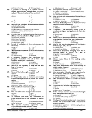 GENERAL AWARENESS – MARCH 2015 66
c) 18 times/minute d) 15 times/minute
62) A particle is moving in a uniform circular
motion with constant speed v along a circle of
radius r. The acceleration of the particle is
a) zero b)
r
v
c) 2
r
v
d)
r
v2
63) Which of the following devices can be used to
detect radiant heat?
a) Liquid thermometer
b) Six’s maximum and minimum thermometer
c) Constant volume air thermometer
d) Thermopile
64) In which one of the following the phenomenon
of total internal reflection of light is used?
a) Formation of mirage
b) Working of binoculars
c) Formation of rainbow
d) Twinkling of stars
65) Period of oscillation of 3 cm microwaves in
seconds is
a) 1 x 1010
b) 1 x 10 -10
c) 0.01 d) 0.001
66) The most advanced form of Read Only Memory
(ROM) is
a) PROM b) RAM
c) Cache Memory d) EEPROM
67) A computer program that translates one
program instruction one at a time into
machine language is called a/an
a) Interpreter b) Compiler
c) Simulator d) Commander
68) Which of the following is very reactive and
kept in kerosene?
a) Sodium b) Potassium
c) Iodine d) Bromine
69) Which of the following is a metallic ore?
a) Mica b) Quartz
c) Feldspar d) Galena
70) In the periodic table of elements, on moving
from left to right across a period, the atomic
radius
a) decreases b) increases
c) remains unchanged
d) does not follow a definite pattern
71) Vulcanized rubber contains sulphur
a) 2% b) 3-5%
c) 7-9% d) 10-15%
72) Uric acid is the chief nitrogenous wastes in
a) Frogs b) Birds
c) Fishes d) Mankind
73) To conserve coral reefs, the Government of
India declared one of the following as Marine
Park:
a) Gulf of Kutch b) Lakshadweep Islands
c) Gulf of Mannar d) Andaman Islands
74) The special modified epidermal cells
surrounding stomatal pore are called
a) Epithelial cells b) Guard cells
c) Subsidiary cells d) Accessory cells
75) Transpiration through leaves is called as
a) Cauline transpiration b) Foliar transpiration
c) Cuticular transpiration
d) Lenticular transpiration
76) Who is the brand ambassador of Nokia Phones
in India?
a) Shah Rukh Khan b) Aamir Khan
c) Abhishek Bachchan d) M.S. Dhoni
77) Where is the headquarters of the International
Olympic Committee located?
a) Italy b) Switzerland
c) Belgium d) France
78) ‘Canterbury’, the premium Indian brand of
woollen cardigans and pullovers is from the
house of
a) Monte-Carlo b) Woodland
c) Digjam d) OCM
79) Lionel Messi, the winner of four FIFA Ballion d’
or and World Player of the year, belongs to
a) Brazil b) Spain
c) Argentina d) Germany
80) Who is the brand ambassador of the Hockey
India League (HIL) 2013?
a) Pargat Singh b) Dhanraj Pillai
c) Navjot Singh Siddhu d) Virat Kohli
81) “Consumer Electronic Imaging Fair 2013”,
formally called as “Photo Fair”, will be
organize in January 2015 at
a) Kolkata b) Chennai
c) Delhi d) Mumbai
82) Which Indian State is the leading cotton
producer?
a) Gujarat b) Maharashtra
c) Andhra Pradesh d) Madhya Pradesh
83) The ‘More mega store’ retail chain belongs to
which Indian Industry?
a) Reliance Industry b) Bharti Enterprises
c) Aditya Birla Group d) None of these
84) Who among the following was responsible for
the revival of Hinduism in 19th
century?
a) Swami Dayanand b) Swami Vivekanand
c) Guru Shankaracharya d) Raja Ram Mohan Roy
85) The Nobel Peace Prize is awarded in which
city?
a) Brussels b) Geneva
c) Oslo d) Stockholm
86) The demand of a factor of production is
a) direct b) derived
c) neutral
d) discretion of the producer
87) If the average revenue is a horizontal straight
line, marginal revenue will be
a) U shaped b) Kinked
c) Identical with average revenue
d) L shaped
88) The hypothesis that rapid growth of per capita
income will be associated with a reduction in
poverty is called
a) trickle down hypothesis b) trickle up hypothesis
c) U shaped hypothesis
d) poverty estimation hypothesis
 