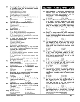 GENERAL AWARENESS – MARCH 2015 67
89) According to Keynes, business cycles are due
to variation in the rate of investment caused
by fluctuations in the
a) Marginal efficiency of capital
b) Marginal propensity to save
c) Marginal propensity to consumption
d) Marginal efficiency to investment
90) The main emphasis of Keynesian economics is
on
a) Expenditure b) Exchange
c) Foreign trade d) Taxation
91) The main feature of the Federal State is
a) Decentralisation
b) Centralisation
c) Theory of separation of powers
d) Sovereignty
92) Public opinion is
a) The opinion of the majority
b) The opinion of the people on political matters
c) Opinion of the citizens of the country
d) The opinion based on reasoning which is for the
welfare of the whole society
93) In India the largest single item of current
government expenditure is
a) Defence Expenditure
b) Interest payment of debt
c) Payment of subsidies
d) Investment in social overheads
94) Which one of the following is an item included
in the list of Fundamental Duties of an Indian
citizen in the Constitution?
a) To practice secularism.
b) To develop scientific temper, humanism and the
spirit of enquiry and reform.
c) To pay all taxes to government regularly and
correctly.
d) Not to assault any public servant in the (during)
performance of his duties.
95) The first woman to preside over the UN
General Assembly:
a) Rajkumari Amrit Kaur b) Vijaylakshmi Pandit
c) Kamla Nehru d) Indira Gandhi
96) Panchasiddhantham of Varahamihira deals
with
a) Astrology b) Astronomy
c) Medicine d) Anatomy
97) Which one of the following coins were issued
in silver during the Gupta period?
a) Kakini b) Nishka
c) Rupyaka d) Dinar
98) Lothal, the dockyard site of the Indus Valley
Civilization, is situated in
a) Gujarat b) Punjab
c) Pakistan d) Haryana
99) Who among the Delhi Sultans died of a sudden
fall from a horse at Lahore while playing
Chaugan?
a) Qutbuddin Aibak b) Iltutmish
c) Balban d) Jalaluddin Khilji
100) Buddha means
a) Great Conqueror b) Great Saint
c) Wise one d) Enlightened one
QUANTITATIVE APTITUDE
101) Ram bought a T.V. with 20% discount on the
labelled price. Had he bought it with 30%
discount he would have saved Rs 800. The
value of the T.V. set that he bought is
a) Rs 5,000 b) Rs 8,000
c) Rs 9,000 d) Rs 10,000
102) A vessel full of pure acid contains 10 litres of
it, of which 2 litres are withdrawn. The vessel
is then filled with water. Next 2 litres of the
mixture are withdrawn, and again the vessel is
filled up with water. The ratio of the acid left
in the vessel with that of the original quantity
is
a) 1 : 5 b) 4 : 5
c) 4 : 25 d) 16 : 25
103) Gold is 19 times as heavy as water and copper
is 9 times as heavy as water. In what ratio
should these be mixed to get an alloy 15 times
as heavy as water?
a) 1 : 1 b) 1 : 2
c) 2 : 3 d) 3 : 2
104) The average age of boys in the class is twice
the number of girls in the class. The ratio of
boys and girls in the class of 50 is 4 : 1. The
total of the ages (in years) of the boys in the
class is
a) 2000 b) 2500
c) 800 d) 400
105) There are 100 students in 3 sections A, B and
C of a class. The average marks of all the 3
sections was 84. The average of B and C was
87.5 and the average marks of A is 70. The
number of students in A was
a) 30 b) 35
c) 20 d) 25
106) A sold an article to B at 20% profit and B sold
it to C at 15% loss. If A sold it to C at the
selling price of B, then A would make
a) 5% profit b) 2% profit
c) 2% loss d) 5% loss
107) The monthly salaries of A and B together
amount to Rs 40,000. A spends 85% of his
salary and B, 95% of his salary. If now their
savings are the same, then the salary (in Rs)
of A is
a) 10,000 b) 12,000
c) 16,000 d) 18,000
108) It takes 8 hours for a 600 km journey, if 120
km is done by train and the rest by car. It
takes 20 minutes more if 200 km is done by
train and the rest by car. The ratio of the
speed of the train to that of the car is
a) 2 : 3 b) 3 : 2
c) 3 : 4 d) 4 : 3
109) If a train runs at 70 km/hour, it reaches its
destination late by 12 minutes. But if it runs at
80 km/hour, it is late by 3 minutes. The
correct time to cover the journey is
a) 58 minutes b) 2 hours
 