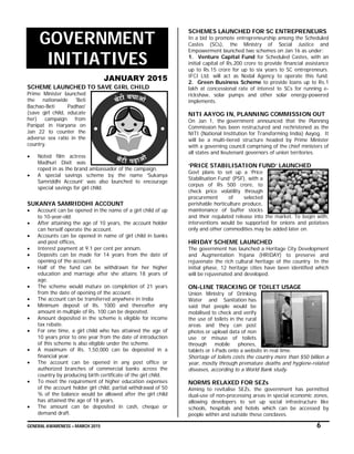 GENERAL AWARENESS – MARCH 2015 6
GOVERNMENT
INITIATIVES
JANUARY 2015
SCHEME LAUNCHED TO SAVE GIRL CHILD
Prime Minister launched
the nationwide 'Beti
Bachao-Beti Padhao'
(save girl child, educate
her) campaign from
Panipat in Haryana on
Jan 22 to counter the
adverse sex ratio in the
country.
 Noted film actress
Madhuri Dixit was
roped in as the brand ambassador of the campaign.
 A special savings scheme by the name ‘Sukanya
Samriddhi Account’ was also launched to encourage
special savings for girl child.
SUKANYA SAMRIDDHI ACCOUNT
 Account can be opened in the name of a girl child of up
to 10-year-old.
 After attaining the age of 10 years, the account holder
can herself operate the account.
 Accounts can be opened in name of girl child in banks
and post offices,
 Interest payment at 9.1 per cent per annum.
 Deposits can be made for 14 years from the date of
opening of the account.
 Half of the fund can be withdrawn for her higher
education and marriage after she attains 18 years of
age.
 The scheme would mature on completion of 21 years
from the date of opening of the account.
 The account can be transferred anywhere in India
 Minimum deposit of Rs. 1000 and thereafter any
amount in multiple of Rs. 100 can be deposited.
 Amount deposited in the scheme is eligible for income
tax rebate.
 For one time, a girl child who has attained the age of
10 years prior to one year from the date of introduction
of this scheme is also eligible under the scheme.
 A maximum of Rs. 1,50,000 can be deposited in a
financial year.
 The account can be opened in any post office or
authorized branches of commercial banks across the
country by producing birth certificate of the girl child.
 To meet the requirement of higher education expenses
of the account holder girl child, partial withdrawal of 50
% of the balance would be allowed after the girl child
has attained the age of 18 years.
 The amount can be deposited in cash, cheque or
demand draft.
SCHEMES LAUNCHED FOR SC ENTREPRENEURS
In a bid to promote entrepreneurship among the Scheduled
Castes (SCs), the Ministry of Social Justice and
Empowerment launched two schemes on Jan 16 as under:
1. Venture Capital Fund for Scheduled Castes, with an
initial capital of Rs.200 crore to provide financial assistance
up to Rs.15 crore for up to six years to SC entrepreneurs.
IFCI Ltd. will act as Nodal Agency to operate this fund.
2. Green Business Scheme to provide loans up to Rs.1
lakh at concessional rate of interest to SCs for running e-
rickshaw, solar pumps and other solar energy-powered
implements.
NITI AAYOG IN, PLANNING COMMISSION OUT
On Jan 1, the government announced that the Planning
Commission has been restructured and rechristened as the
NITI (National Institution for Transforming India) Aayog. It
will be a multi-tiered structure headed by Prime Minister
with a governing council comprising of the chief ministers of
all states and lieutenant governors of union territories.
‘PRICE STABILISATION FUND’ LAUNCHED
Govt plans to set up a ‘Price
Stabilisation Fund’ (PSF), with a
corpus of Rs 500 crore, to
check price volatility through
procurement of selected
perishable horticulture produce,
maintenance of buffer stocks
and their regulated release into the market. To begin with,
interventions would be supported for onions and potatoes
only and other commodities may be added later on.
HRIDAY SCHEME LAUNCHED
The government has launched a Heritage City Development
and Augmentation Yojana (HRIDAY) to preserve and
rejuvenate the rich cultural heritage of the country. In the
initial phase, 12 heritage cities have been identified which
will be rejuvenated and developed.
ON-LINE TRACKING OF TOILET USAGE
Union Ministry of Drinking
Water and Sanitation has
said that people would be
mobilised to check and verify
the use of toilets in the rural
areas and they can post
photos or upload data of non
use or misuse of toilets
through mobile phones,
tablets or I-Pads onto a website in real time.
Shortage of toilets costs the country more than $50 billion a
year, mostly through premature deaths and hygiene-related
diseases, according to a World Bank study.
NORMS RELAXED FOR SEZs
Aiming to revitalise SEZs, the government has permitted
dual-use of non-processing areas in special economic zones,
allowing developers to set up social infrastructure like
schools, hospitals and hotels which can be accessed by
people within and outside these conclaves.
 