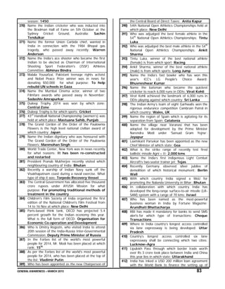 GENERAL AWARENESS – MARCH 2015 83
season: 1450
370) Name the Indian cricketer who was inducted into
the Bradman Hall of Fame on 5th October at the
Sydney Cricket Ground, Australia: Sachin
Tendulkar
371) Name the former Union Carbide chief, wanted in
India in connection with the 1984 Bhopal gas
tragedy, who passed away recently: Warren
Anderson
372) Name the India’s ace shooter who became the first
Indian to be elected as Chairman of International
Shooting Sport Federation's (ISSF) Athletes
Committee: Abhinav Bindra
373) Malala Yousafzai, Pakistani teenage rights activist
and Nobel Peace Prize winner was in news for
donating $50,000 for what purpose: To help
rebuild UN schools in Gaza
374) Name the Mumbai Cinema actor, winner of two
Filmfare awards who passed away in November:
Sadashiv Amrapurkar
375) Duleep Trophy 2014 was won by which zone:
Central Zone
376) Duleep Trophy is for which sports: Cricket
377) 43rd
Handball National Championship (women’s) was
held at which place: Mastuana Sahib, Punjab
378) The Grand Cordon of the Order of the Paulownia
Flowers is the high level national civilian award of
which country: Japan
379) Name the Indian dignitary who was honoured with
The Grand Cordon of the Order of the Paulownia
Flowers: Manmohan Singh
380) World Trade Center, New York was in news recently
for what reasons: It has been re-constructed
and restarted
381) President Pranab Mukherjee recently visited which
neighbouring country of India: Bhutan
382) Recently a warship of Indian Navy sunk off the
Visakhapatnam coast during a naval exercise. What
type of ship it was: Torpedo Recovery Vessel
383) The Central Government has allocated five thousand
crore rupees under AYUSH Mission for what
purpose: For promoting traditional methods of
treatment in the country
384) Children's Film Society of India organised the first
edition of the National Children's Film Festival from
14 to 16 Nov at which place: New Delhi
385) Paris-based think tank, OECD has projected 5.4
percent growth for the Indian economy this year.
What is the full form of OECD: Organisation for
Economic Co-operation and Development
386) Who is Dmitry Rogozin, who visited India to attend
20th session of the India-Russia Inter-Governmental
Commission: Deputy Prime Minister of Russia
387) In the Forbes list of the world's most powerful
people for 2014, Mr. Modi has been placed at which
rank: 15th
388) As per the Forbes list of the world's most powerful
people for 2014, who has been placed at the top of
the list: Vladimir Putin
389) Who has been appointed as the new Chairperson of
the Central Board of Direct Taxes: Anita Kapur
390) 54th National Open Athletics Championships held at
which place: New Delhi
391) Who was adjudged the best female athlete in the
54th
National Open Athletics Championships: Tintu
Luka
392) Who was adjudged the best male athlete in the 54th
National Open Athletics Championships: Ankit
Sharma
393) Tintu Luka, winner of the best national athlete
(female) is from which sport: Racing
394) Ankit Sharma, winner of the best national athlete
(male) is from which sports: Long Jump
395) Name the India’s fast bowler who has won this
year's ICC’s LG People's Choice Award:
Bhuvneshwar Kumar
396) Name the batsman who became the quickest
cricketer to reach 6,000 runs in ODIs: Virat Kohli
397) Virat Kohli achieved the landmark of 6,000 runs in
ODIs playing against which country: Sri Lanka
398) The Indian Army’s team of eight Garhwalis won the
rigorous endurance competition Cambrain Patrol in
which country: Wales, UK
399) Name the region of Spain which is agitating for its
separation from Spain: Catalonia
400) Name the village near Varanasi that has been
adopted for development by the Prime Minister
Narendra Modi under ‘Sansad Gram Yojna’:
Jayapur
401) Laxmikant Parsekar has been appointed as the new
Chief Minister of which state: Goa
402) What is the strike range of recently test fired
ballistic missile Agni – II: 2,000 kms
403) Name the India’s first indigenous Light Combat
Aircraft’s two-seater trainer jet: Tejas
404) Recently Germany observed silver jubilee of
demolition of which historical monument: Berlin
Wall
405) With which country India signed a MoU for
promoting the Nalanda University in Bihar: Bhutan
406) In collaboration with which country India has
developed the long-range surface-to-air missile (LR-
SAM) system with a range of 70 kms: Israel
407) Who has been named as the most-powerful
business woman in India by Fortune Magazine:
Arundhati Bhattacharya
408) RBI has made it mandatory for banks to send SMS
alerts for which type of transactions: Cheque
Transactions
409) Where in India country’s longest access controlled
six lane expressway is being developed: Uttar
Pradesh
410) Country’s longest access controlled six lane
expressway shall be connecting which two cities:
Lucknow–Agra
411) Lipulekh Pass through which border trade worth
over Rs 3 crore took place between India and China
this year lies in which state: Uttarakhand
412) India has inked a USD 200 million loan agreement
with the World Bank to finance the setting up of
 
