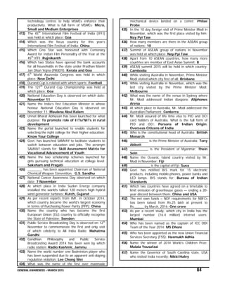 GENERAL AWARENESS – MARCH 2015 84
technology centres to help MSMEs enhance their
productivity. What is full form of MSMEs: Micro,
Small and Medium Enterprises
413) The 45th
International Film Festival of India (IFFI)
was held at which place: Goa
414) Which was the focus country for this year’s
International Film Festival of India: China
415) Which Cine Star was honoured with Centenary
Award for Indian Film Personality of the Year at the
45th
IFFI: Rajnikanth
416) Which two States have opened the bank accounts
for all households in the state under Pradhan Mantri
Jan Dhan Yojna (PMJDY): Kerala and Goa
417) 6th
World Ayurveda Congress was held in which
place: New Delhi
418) Durand Cup is related with which sports: Football
419) The 127th
Durand Cup Championship was held at
which place: Goa
420) National Education Day is observed on which date:
November 11
421) Name the India’s first Education Minister in whose
honour National Education Day is observed on
November 11: Maulana Abul Kalam
422) Unnat Bharat Abhiyaan has been launched for what
purpose: To promote role of IITs/NITs in rural
development
423) Name the portal launched to enable students for
selecting the right college for their higher education:
Know Your College
424) Govt. has launched SAMVAY to facilitate students to
switch between education and jobs. The acronym
SAMVAY stands for: Skill Assessment Matrix for
Vocational Advancement of Youth
425) Name the two scholarship schemes launched for
girls pursuing technical education at college level:
Saksham and Pragati
426) ________ has been appointed Chairman of National
Chemical Weapon Convention: G.S. Sandhu
427) National Cancer Awareness Day observed on which
date: 7 November
428) At which place in India Suzlon Energy company
installed the world’s tallest 120 meters high hybrid
wind generator turbines: Kutch, Gujarat
429) As per recent reports from IMF, in October 2014,
which country became the world’s largest economy
in terms of Purchasing Power Parity (PPP): China
430) Name the country who has become the first
European Union (EU) country to officially recognise
the State of Palestine: Sweden
431) Public Service Broadcasting Day is observed on 12th
November to commemorate the first and only visit
of which celebrity to All India Radio: Mahatma
Gandhi
432) Gandhian Philosophy and Public Service
Broadcasting Award 2014 has been won by which
radio station: Radio Kashmir, Jammu
433) Name the world number one Badminton player who
has been suspended due to an apparent anti-doping
regulation violation: Lee Chong Wei
434) What was the name of the first ever manmade
mechanical device landed on a comet: Philae
Probe
435) In the 10 day foreign visit of Prime Minister Modi in
November, which was the first place visited by him:
Nay Pyi Taw
436) How many members are there in the ASEAN group
of nations: 10
437) Summit of ASEAN group of nations in November
was held at which place: Nay Pyi Taw
438) Apart from 10 ASEAN countries, how many more
countries are member of East Asian Summit: 8
439) ASEAN summit 2015 will be held in which country:
Cambodia
440) While visiting Australia in November, Prime Minister
Modi visited which city first of all: Brisbane
441) While visiting Australia in November, which was the
last city visited by the Prime Minister Modi:
Melbourne
442) What was the name of the venue in Sydney where
Mr. Modi addressed Indian diaspora: Allphones
Arena
443) At which place in Australia, Mr. Modi addressed the
Australian Parliament: Canberra
444) Mr. Modi assured of life time visa to PIO and OCI
card holders of Australia. What is the full form of
PIO and OCI: Persons of Indian Origin;
Overseas Citizens of India
445) Who is the constitutional head of Australia: British
Monarch
446) __________ is the Prime Minister of Australia: Tony
Abbott
447) __________ is the President of Myanmar: Thein
Sein
448) Name the Oceanic Island country visited by Mr.
Modi in November: Fiji
449) ___________ is the capital of Fiji: Suva
450) Govt. has notified BIS mark for 15 electronic
products, including mobile phones, power banks and
LED lamps. BIS stands for: Bureau of Indian
Standards
451) Which two countries have agreed on a timetable to
limit emission of greenhouse gases — ending a 20-
year discord between them: China and USA
452) The net own funds – NOF requirements for NBFCs
has been raised from Rs.25 lakh at present to
Rs._____ by March, 2016: One crore
453) As per a recent study, which city in India has the
largest number (16.4 million) internet users:
Mumbai
454) Who has been named as the captain of ICC ODI
Team of the Year 2014: MS Dhoni
455) Who has been appointed as the new Union Financial
Services Secretary (FSS): Hasmukh Adhia
456) Name the winner of 2014 World’s Children Prize:
Malala Yousafzai
457) Name the Governor of South Caorlina state, USA
who visited India recently: Nikki Haley
 