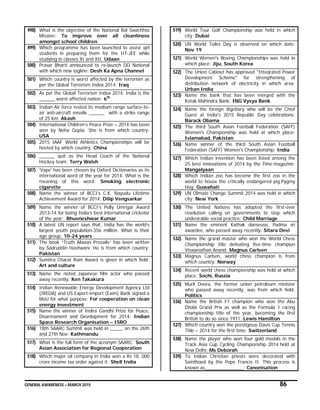 GENERAL AWARENESS – MARCH 2015 86
498) What is the objective of the National Bal Swachhta
Mission: To improve over all cleanliness
amongst school children
499) Which programme has been launched to assist girl
students in preparing them for the IIT-JEE while
studying in classes XI and XII: Udaan
500) Prasar Bharti announced to re-launch DD National
with which new tagline: Desh Ka Apna Channel
501) Which country is worst affected by the terrorism as
per the Global Terrorism Index 2014: Iraq
502) As per the Global Terrorism Index 2014, India is the
______ worst affected nation: 6th
503) Indian Air force tested its medium range surface-to-
air anti-aircraft missile ______ with a strike range
of 25 km: Akash
504) International Children’s Peace Prize – 2014 has been
won by Neha Gupta. She is from which country:
USA
505) 2015 IAAF World Athletics Championships will be
hosted by which country: China
506) ______ quit as the Head Coach of the National
Hockey team: Terry Walsh
507) 'Vape' has been chosen by Oxford Dictionaries as its
international word of the year for 2014. What is the
meaning of this word: Smoking electronic
cigarette
508) Name the winner of BCCI’s C.K. Nayudu Lifetime
Achievement Award for 2014: Dilip Vengsarkar
509) Name the winner of BCCI’s Polly Umrigar Award
2013-14 for being India’s best international cricketer
of the year: Bhuvneshwar Kumar
510) A latest UN report says that, India has the world’s
largest youth population-356 million. What is their
age group: 10-24 years
511) The book “Truth Always Prevails” has been written
by Sadruddin Hashwani. He is from which country:
Pakistan
512) Sumitra Charat Ram Award is given in which field:
Art and culture
513) Name the noted Japanese film actor who passed
away recently: Ken Takakura
514) Indian Renewable Energy Development Agency Ltd
(IREDA) and US Export-Import (Exim) Bank signed a
MoU for what purpose: For cooperation on clean
energy investment
515) Name the winner of Indira Gandhi Prize for Peace,
Disarmament and Development for 2014: Indian
Space Research Organisation – ISRO
516) 18th SAARC Summit was held in _____ on the 26th
and 27th Nov: Kathmandu
517) What is the full form of the acronym SAARC: South
Asian Association for Regional Cooperation
518) Which major oil company in India won a Rs 18, 000
crore income tax order against it: Shell India
519) World Tour Golf Championship was held in which
city: Dubai
520) UN World Toilet Day is observed on which date:
Nov 19
521) World Women's Boxing Championships was held in
which place: Jiju, South Korea
522) The Union Cabinet has approved "Integrated Power
Development Scheme" for strengthening of
distribution network of electricity in which area:
Urban India
523) Name the bank that has been merged with the
Kotak Mahindra Bank: ING Vysya Bank
524) Name the foreign dignitary who will be the Chief
Guest at India's 2015 Republic Day celebrations:
Barack Obama
525) The third South Asian Football Federation (SAFF)
Women's Championship was held at which place:
Islamabad, Pakistan
526) Name winner of the third South Asian Football
Federation (SAFF) Women's Championship: India
527) Which Indian invention has been listed among the
25 best innovations of 2014 by the Time magazine:
Mangalyaan
528) Which Indian zoo has become the first zoo in the
world to house the critically endangered pig Pygmy
Hog: Guwahati
529) UN Climate Change Summit 2014 was held in which
city: New York
530) The United Nations has adopted the first-ever
resolution calling on governments to stop which
undesirable social practice: Child Marriage
531) Name the eminent Kathak danseuse, Padma sri
awardee, who passed away recently: Sitara Devi
532) Name the grand master who won the World Chess
Championship title defeating five-time champion
Viswanathan Anand: Magnus Carlsen
533) Magnus Carlsen, world chess champion is from
which country: Norway
534) Recent world chess championship was held at which
place: Sochi, Russia
535) Murli Deora, the former union petroleum minister
who passed away recently, was from which field:
Politics
536) Name the British F1 champion who won the Abu
Dhabi Grand Prix as well as the Formula 1 racing
championship title of the year, becoming the first
British to do so since 1971: Lewis Hamilton
537) Which country won the prestigious Davis Cup Tennis
Title – 2014 for the first time: Switzerland
538) Name the player who won four gold medals in the
Track Asia Cup Cycling Championship 2014 held at
New Delhi: Ms Deborah
539) To Indian Christian priests were decorated with
Sainthood by the Pope Francis II. This process is
known as_______________: Canonisation
 