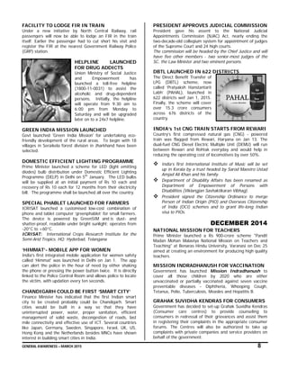GENERAL AWARENESS – MARCH 2015 8
FACILITY TO LODGE FIR IN TRAIN
Under a new initiative by North Central Railway, rail
passengers will now be able to lodge an FIR in the train
itself. Earlier the passenger had to cut short his visit and
register the FIR at the nearest Government Railway Police
(GRP) station.
HELPLINE LAUNCHED
FOR DRUG ADDICTS
Union Ministry of Social Justice
and Empowerment has
launched a toll-free helpline
(1800-11-0031) to assist the
alcoholic and drug-dependent
persons. Initially, the helpline
will operate from 9:30 am to
6:00 pm from Monday to
Saturday and will be upgraded
later on to a 24x7 helpline.
GREEN INDIA MISSION LAUNCHED
Govt launched 'Green India Mission' for undertaking eco-
friendly development of the rural areas. To begin with 18
villages in Seraikela forest division in Jharkhand have been
selected.
DOMESTIC EFFICIENT LIGHTING PROGRAMME
Prime Minister launched a scheme for LED (light emitting
diodes) bulb distribution under Domestic Efficient Lighting
Programme (DELP) in Delhi on 5th
January. The LED bulbs
will be supplied at an initial payment of Rs 10 each and
recovery of Rs 10 each for 12 months from their electricity
bill. The programme shall be launched all over the country.
SPECIAL PHABLET LAUNCHED FOR FARMERS
ICRISAT launched a customised low-cost combination of
phone and tablet computer ‘greenphablet’ for small farmers.
The device is powered by GreenSIM and is dust- and
shatter-proof, readable under bright sunlight; operates from
-20°C to +60°C.
ICRISAT: International Crops Research Institute for the
Semi-Arid Tropics. HQ: Hyderbad, Telangana
‘HIMMAT’- MOBILE APP FOR WOMEN
India's first integrated mobile application for women safety
called ‘Himmat' was launched in Delhi on Jan 1. The app
can alert the police in the hour of need by either shaking
the phone or pressing the power button twice. It is directly
linked to the Police Control Room and allows police to locate
the victim, with updation every ten seconds.
CHANDIGARH COULD BE FIRST ‘SMART CITY’
Finance Minister has indicated that the first Indian smart
city to be created probably could be Chandigarh. Smart
cities would be built in a way so that they have
uninterrupted power, water, proper sanitation, efficient
management of solid waste, decongestion of roads, last
mile connectivity and effective use of ICT. Several countries
like Japan, Germany, Sweden, Singapore, Israel, UK, US,
Hong Kong and the Netherlands besides MNCs have shown
interest in building smart cities in India.
PRESIDENT APPROVES JUDICIAL COMMISSION
President gave his assent to the National Judicial
Appointments Commission (NJAC) Act, nearly ending the
two-decade-old collegium system for appointment of judges
of the Supreme Court and 24 high courts.
The commission will be headed by the Chief Justice and will
have five other members - two senior-most judges of the
SC, the Law Minister and two eminent persons.
DBTL LAUNCHED IN 622 DISTRICTS
The Direct Benefit Transfer of
LPG (DBTL) scheme, now
called ‘Pratyaksh Hanstantarit
Labh’ (PAHAL), launched in
622 districts wef Jan 1, 2015.
Finally, the scheme will cover
over 15.3 crore consumers
across 676 districts of the
country.
INDIA’s 1st CNG TRAIN STARTS FROM REWARI
Country’s first compressed natural gas (CNG) - powered
train was flagged from Rewari, Haryana on Jan 13. The
dual-fuel CNG Diesel Electric Multiple Unit (DEMU) will run
between Rewari and Rohtak everyday and would help in
reducing the operating cost of locomotives by over 50%.
 India’s first International Institute of Music will be set
up in Kerala by a trust headed by Sarod Maestro Ustad
Amjad Ali Khan and his family.
 Department of Disability Affairs has been renamed as
Department of Empowerment of Persons with
Disabilities (Viklangjan Sashaktikaran Vibhag).
 President signed the Citizenship Ordinance to merge
Person of Indian Origin (PIO) and Overseas Citizenship
of India (OCI) schemes and to grant life-long Indian
visa to PIOs.
DECEMBER 2014
NATIONAL MISSION FOR TEACHERS
Prime Minister launched a Rs 900-crore scheme "Pandit
Madan Mohan Malaviya National Mission on Teachers and
Teaching" at Benaras Hindu University, Varanasi on Dec 25
aimed at creating an environment for producing high quality
teachers.
MISSION INDRADHANUSH FOR VACCINATION
Government has launched Mission Indradhanush to
cover all those children by 2020 who are either
unvaccinated or partially vaccinated against seven vaccine
preventable diseases - Diphtheria, Whooping Cough,
Tetanus, Polio, Tuberculosis, Measles and Hepatitis B.
GRAHAK SUVIDHA KENDRAS FOR CONSUMERS
Government has decided to set-up Grahak Suvidha Kendras
(Consumer care centres) to provide counseling to
consumers in redressal of their grievances and assist them
in registering their complaints in the appropriate consumer
forums. The Centres will also be authorized to take up
complaints with private companies and service providers on
behalf of the government.
 