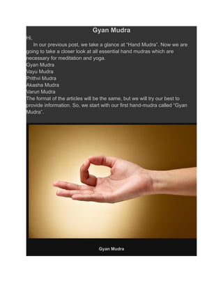 Gyan Mudra
Hi,
In our previous post, we take a glance at “Hand Mudra”. Now we are
going to take a closer look at all essential hand mudras which are
necessary for meditation and yoga.
Gyan Mudra
Vayu Mudra
Prithvi Mudra
Akasha Mudra
Varun Mudra
The format of the articles will be the same, but we will try our best to
provide information. So, we start with our first hand-mudra called “Gyan
Mudra”.
Gyan Mudra
 