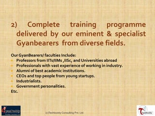 2) Complete training programme
  delivered by our eminent & specialist
  Gyanbearers from diverse fields.
Our GyanBearers/ faculties Include:
 Professors from IITs/IIMs ,IISc, and Universities abroad
 Professionals with vast experience of working in industry.
 Alumni of best academic institutions.
 CEOs and top people from young startups.
 Industrialists.
 Government personalities.
Etc.



                  (c)Techbuddy Consulting Pvt. Ltd.
 