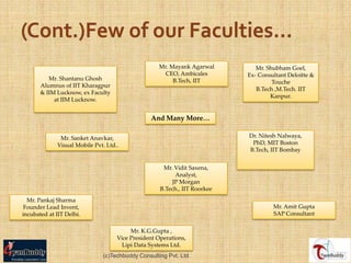 Mr. Mayank Agarwal         Mr. Shubham Goel,
                                                     CEO, Ambicales        Ex- Consultant Deloitte &
          Mr. Shantanu Ghosh                            B.Tech, IIT                 Touche
       Alumnus of IIT Kharagpur
                                                                              B.Tech ,M.Tech. IIT
       & IIM Lucknow, ex Faculty
                                                                                   Kanpur.
            at IIM Lucknow.


                                                And Many More…

              Mr. Sanket Anavkar,                                          Dr. Nitesh Nalwaya,
             Visual Mobile Pvt. Ltd..                                       PhD, MIT Boston
                                                                           B.Tech, IIT Bombay


                                                     Mr. Vidit Saxena,
                                                         Analyst,
                                                        JP Morgan
                                                    B.Tech., IIT Roorkee
  Mr. Pankaj Sharma
 Founder Lead Invent,                                                               Mr. Amit Gupta
incubated at IIT Delhi.                                                             SAP Consultant

                                         Mr. K.G.Gupta ,
                                    Vice President Operations,
                                      Lipi Data Systems Ltd.
                              (c)Techbuddy Consulting Pvt. Ltd.
 