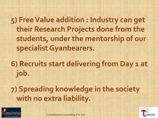 5) Free Value addition : Industry can get
  their Research Projects done from the
  students, under the mentorship of our
  specialist Gyanbearers.

6) Recruits start delivering from Day 1 at
 job.

7) Spreading knowledge in the society
  with no extra liability.
          (c)Techbuddy Consulting Pvt. Ltd.
 