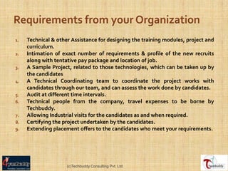 1.   Technical & other Assistance for designing the training modules, project and
     curriculum.
2.   Intimation of exact number of requirements & profile of the new recruits
     along with tentative pay package and location of job.
3.   A Sample Project, related to those technologies, which can be taken up by
     the candidates
4.   A Technical Coordinating team to coordinate the project works with
     candidates through our team, and can assess the work done by candidates.
5.   Audit at different time intervals.
6.   Technical people from the company, travel expenses to be borne by
     Techbuddy.
7.   Allowing Industrial visits for the candidates as and when required.
8.   Certifying the project undertaken by the candidates.
9.   Extending placement offers to the candidates who meet your requirements.




                     (c)Techbuddy Consulting Pvt. Ltd.
 