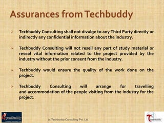    Techbuddy Consulting shall not divulge to any Third Party directly or
    indirectly any confidential information about the industry.

   Techbuddy Consulting will not resell any part of study material or
    reveal vital information related to the project provided by the
    industry without the prior consent from the industry.

   Techbuddy would ensure the quality of the work done on the
    project.

   Techbuddy   Consulting     will      arrange     for    travelling
    and accommodation of the people visiting from the industry for the
    project.



                  (c)Techbuddy Consulting Pvt. Ltd.
 