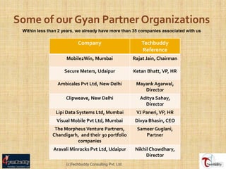 Within less than 2 years, we already have more than 35 companies associated with us

                          Company                          Techbuddy
                                                           Reference
                    Mobile2Win, Mumbai                  Rajat Jain, Chairman

                   Secure Meters, Udaipur               Ketan Bhatt, VP, HR

                Ambicales Pvt Ltd, New Delhi             Mayank Agarwal,
                                                            Director
                    Clipweave, New Delhi                   Aditya Sahay,
                                                             Director
               Lipi Data Systems Ltd, Mumbai             VJ Paneri, VP, HR
               Visual Mobile Pvt Ltd, Mumbai             Divya Bhasin, CEO
              The Morpheus Venture Partners,             Sameer Guglani,
             Chandigarh, and their 30 portfolio             Partner
                       companies
              Aravali Minrocks Pvt Ltd, Udaipur          Nikhil Chowdhary,
                                                              Director
                    (c)Techbuddy Consulting Pvt. Ltd.                                 22
 