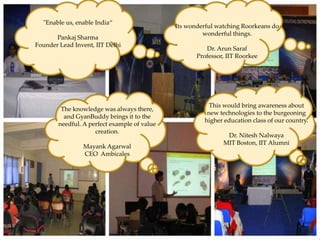 "Enable us, enable India“
                                                            Its wonderful watching Roorkeans do
                                                                     wonderful things.
         Pankaj Sharma
  Founder Lead Invent, IIT Delhi
                                                                      Dr. Arun Saraf
                                                                   Professor, IIT Roorkee



International Conference on Advanced Computing
            & Creating Entrepreneurs
Venue – Gitanjali Institute of Technical Studies, Udaipur             This would bring awareness about
               The knowledge was always there,
                                                                      new technologies to the burgeoning
Date – 12        and GyanBuddy brings it to the
          th -13th February, 2010
                                                                     higher education class of our country.
              needful. A perfect example of value
Topic:                        creation.
      1.   Remote Sensing                                                    Dr. Nitesh Nalwaya
      2.   Importance & Benefits of Clean Energy                            MIT Boston, IIT Alumni
      3.   Disaster Management Agarwal
                       Mayank
      4.               CEO Ambicales
           Workshops on Robotics and Machine Learning
      5.   Venture Funding and Entrepreneurship
      6.   Computational biology technologies
      7.   Startup Mentoring & Advice
 