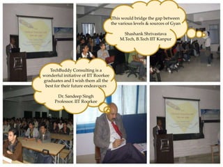 This would bridge the gap between
                                           the various levels & sources of Gyan

                                                 Shashank Shrivastava
                                               M.Tech, B.Tech IIT Kanpur




      Knowledge Partner – Panache’2010
                 TechBuddy Consulting is a
Venue – Sir Padampat Singhania University, Udaipur
            wonderful initiative of IIT Roorkee
Date – 19th -21st February, 2010 them all the
             graduates and I wish
              best for their future endeavours
Topic:
     1. Disaster Management Singh
                     Dr. Sandeep
                   Professor. IIT Roorkee
     2. Workshops on Image Processing & Artificial
        Intelligence
     3. Digital Marketing & Importance of Social
        Networking Platforms
 