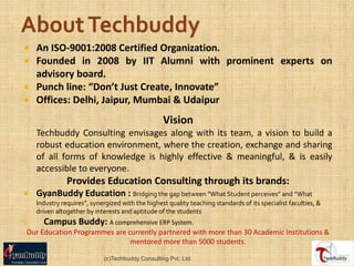  An ISO-9001:2008 Certified Organization.
 Founded in 2008 by IIT Alumni with prominent experts on
  advisory board.
 Punch line: “Don’t Just Create, Innovate”
 Offices: Delhi, Jaipur, Mumbai & Udaipur

                                                  Vision
    Techbuddy Consulting envisages along with its team, a vision to build a
    robust education environment, where the creation, exchange and sharing
    of all forms of knowledge is highly effective & meaningful, & is easily
    accessible to everyone.
               Provides Education Consulting through its brands:
   GyanBuddy Education : Bridging the gap between “What Student perceives” and “What
    Industry requires”, synergized with the highest quality teaching standards of its specialist faculties, &
    driven altogether by interests and aptitude of the students
I.    Campus Buddy: A comprehensive ERP System.
 Our Education Programmes are currently partnered with more than 30 Academic Institutions &
                               mentored more than 5000 students.

                            (c)Techbuddy Consulting Pvt. Ltd.
 