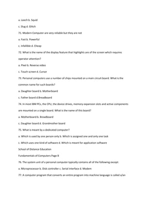 a. Leech b. Squid
c. Slug d. Glitch
71. Modern Computer are very reliable but they are not
a. Fast b. Powerful
c. Infallible d. Cheap
72. What is the name of the display feature that highlights are of the screen which requires
operator attention?
a. Pixel b. Reverse video
c. Touch screen d. Cursor
73. Personal computers use a number of chips mounted on a main circuit board. What is the
common name for such boards?
a. Daughter board b. Motherboard
c. Father board d.Breadboard
74. In most IBM PCs, the CPU, the device drives, memory expansion slots and active components
are mounted on a single board. What is the name of this board?
a. Motherboard b. Breadboard
c. Daughter board d. Grandmother board
75. What is meant by a dedicated computer?
a. Which is used by one person only b. Which is assigned one and only one task
c. Which uses one kind of software d. Which is meant for application software
School of Distance Education
Fundamentals of Computers Page 8
76. The system unit of a personal computer typically contains all of the following except:
a. Microprocessor b. Disk controller c. Serial interface d. Modem
77. A computer program that converts an entire program into machine language is called a/an
 