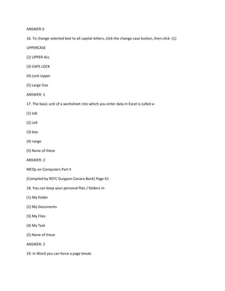 ANSWER:3
16. To change selected text to all capital letters, click the change case button, then click- (1)
UPPERCASE
(2) UPPER ALL
(3) CAPS LOCK
(4) Lock Upper
(5) Large Size
ANSWER: 1
17. The basic unit of a worksheet into which you enter data in Excel is called a-
(1) tab
(2) cell
(3) box
(4) range
(5) None of these
ANSWER: 2
MCQs on Computers Part II
[Compiled by RSTC Gurgaon Canara Bank] Page 61
18. You can keep your personal files / folders in-
(1) My folder
(2) My Documents
(3) My Files
(4) My Text
(5) None of these
ANSWER: 2
19. In Word you can force a page break-
 