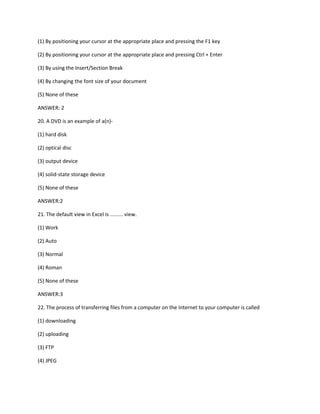 (1) By positioning your cursor at the appropriate place and pressing the F1 key
(2) By positioning your cursor at the appropriate place and pressing Ctrl + Enter
(3) By using the Insert/Section Break
(4) By changing the font size of your document
(5) None of these
ANSWER: 2
20. A DVD is an example of a(n)-
(1) hard disk
(2) optical disc
(3) output device
(4) solid-state storage device
(5) None of these
ANSWER:2
21. The default view in Excel is ......... view.
(1) Work
(2) Auto
(3) Normal
(4) Roman
(5) None of these
ANSWER:3
22. The process of transferring files from a computer on the Internet to your computer is called
(1) downloading
(2) uploading
(3) FTP
(4) JPEG
 