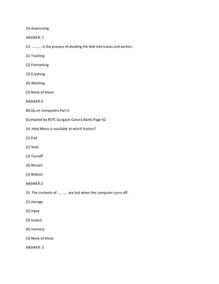 (5) downsizing
ANSWER: 1
23. .......... is the process of dividing the disk into tracks and sectors.
(1) Tracking
(2) Formatting
(3) Crashing
(4) Allotting
(5) None of these
ANSWER:2
MCQs on Computers Part II
[Compiled by RSTC Gurgaon Canara Bank] Page 62
24. Help Menu is available at which button?
(1) End
(2) Start
(3) Turnoff
(4) Restart
(5) Reboot
ANSWER:2
25. The contents of .......... are lost when the computer turns off.
(1) storage
(2) input
(3) output
(4) memory
(5) None of these
ANSWER: 5
 