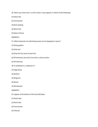 26. When you enter text in a cell in Excel, it also appears in which of the following?
(1) Status bar
(2) Formula bar
(3) Row heading
(4) Name box
(5) None of these
ANSWER:2
27. Which elements of a Word document can be displayed in colour?
(1) Only graphics
(2) Only text
(3) Only the first word of each line
(4) All elements, but only if you have a colour printer
(5) All elements
28. A workbook is a collection of
(1) Page Setup
(2) Buttons
(3) Diagrams
(4) Charts
(5) Worksheets
ANSWER:5
29. appear at the bottom of the Excel Window.
(1) Sheet tabs
(2) Name Box
(3) Formula bar
(4) Title bar
 