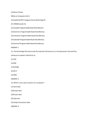 (5) None of these
MCQs on Computers Part II
[Compiled by RSTC Gurgaon Canara Bank] Page 63
30. EPROM stands for
(1) Erasable Programmable Read-Only Memory
(2) Electronic Programmable Read-Only Memory
(3) Enterprise Programmable Read-Only Memory
(4) Extended Programmable Read-Only Memory
(5) Electrical Programmable Read-Only Memory
ANSWER: 1
31. The technology that stores only the essential instructions on a microprocessor chip and thus
enhances its speed is referred to as
(1) CISC
(2) RISC
3) CD-ROM
(4) Wi-Fi
(5) MISC
ANSWER: 2
32. Which is not a basic function of a computer?
(1) Store data
(2)Accept input
(3)Process data
(4) Copy text
(5) Accept and process data
ANSWER: 4
 